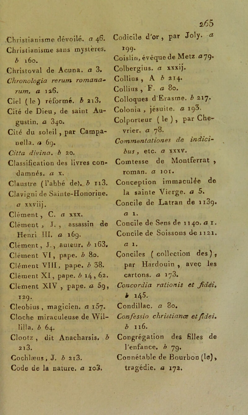 Christianisme dévoilé, a 46. Christianisme sans mystères. b 160. Christoval de Aouna. a 3. Chronologie2 rerurn romand- mm. a 126. Ciel (le) réformé, h 2i3. Cité de Dieu, de saint Au- gustin. a 340. Cité du soleil , par Campa- nella. a 6g. Citta divine, b 20. Classification des livres con- damnés. a x. Claustre (l’abbé de)., b n3. Clavigni de Sainte-Honorine. a xxviij. Clément , C. a xxx. Clément , J. , assassin de Henri III. a 16g. Clément, J., auteur, b iG3. Clément VI, pape, b 80. Clément VIII, pape, b 38. Clément XI, pape, b 14,62. Clement XIV , pape, a 5g, 12g. Cleobius , magicien, a i5y. Cloche miraculeuse de Wil- lilla. b 64. Clootz , dit Anacharsis. b 213. Cochlæus , J. b 2i3. Code de la nature, a io3. 2,65 Codicile d'or , par Joly. a 19g. Coislin, évêque de Metz a 79. Colbergius. a xxxij. Collins , A b 214. Collins , F. a 80. Colloques d'Erasme, b 217. Colonia , jésuite, a ig3. Colporteur ( le ) , par Che- vrier. a 78. Commentâtiones de indici- bus, etc. a xxxv. Comtesse de Montferrat , roman, a 101. Conception immaculée de la sainte Vierge, a 5. Concile de Latran de u3g. a 1. Concile de Sens de 1140- a 1 • Concile de Soissons de 1121. a 1. Conciles ( collection des), par Hardouin , avec les cartons, a 173. Concordia rationis et Jidèi, b 145. Condillac. a 80. Confessio christianœ et fidei. b 116. Congrégation des filles de l’enfance, b yg. Connétable de Bourbon (le) > tragédie, a 172.