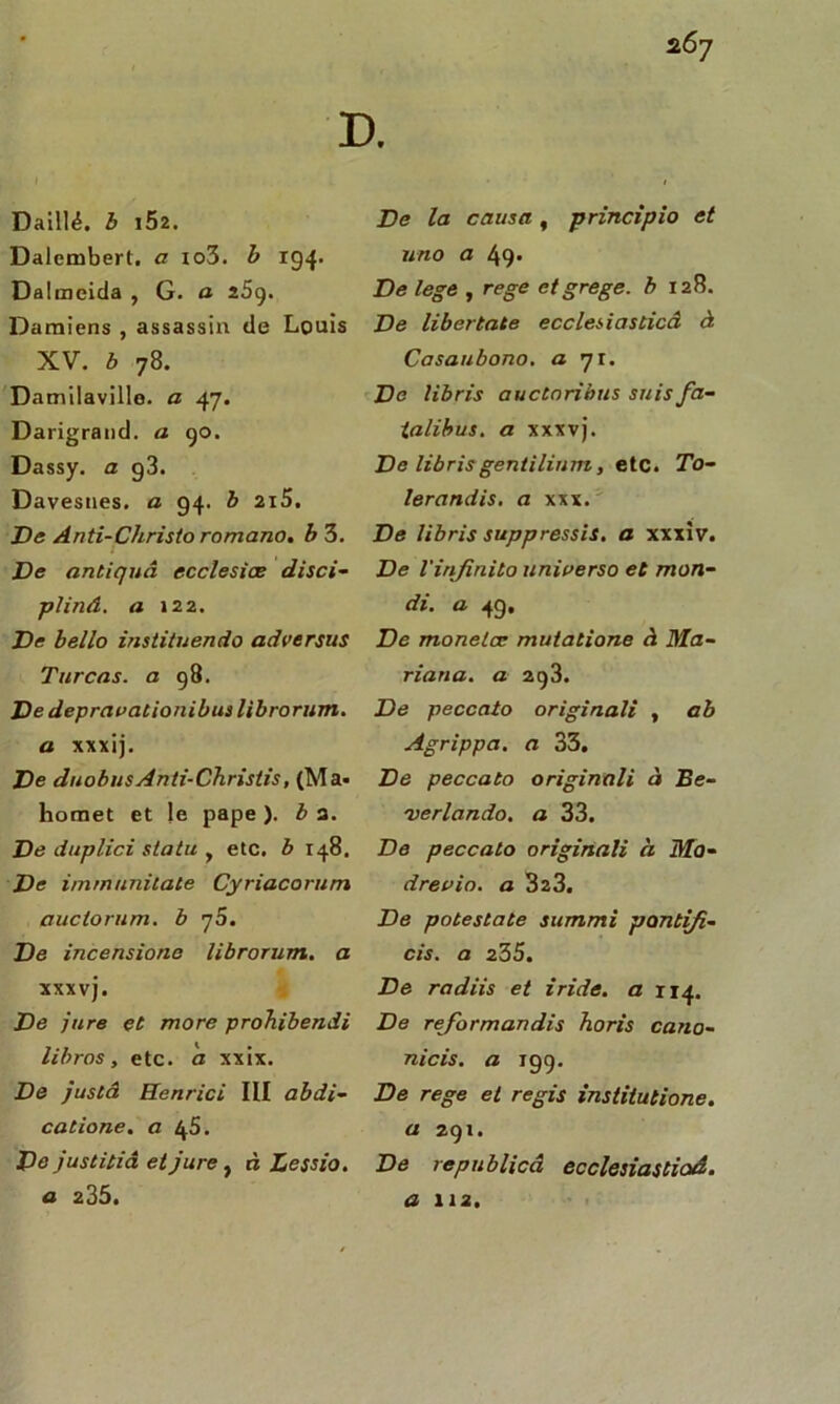Daillé. b i52. Dalembert. a xo3. b 194. Dalmeida , G. a 25g. Damiens , assassin de Louis XV. b 78. Damilaville. a 47. Darigrand. a 90. Dassy. a g3. Davesnes. a 94. b 2i5. De Anti-Christo romano. b 3. De antiquâ ecclesiœ disci- pliné. a 122. De bello instituendo adversus Turcas. a 98. De deprauationibus libroriim. a xxxij. De duobusAnli-Christis, (Ma< homet et le pape ). b a. De duplici statu y etc. b 148. De immunitate Cyriacorum auclorum. b q5. De incensione librorum. a xxxvj. De jure et more proTiibendi libros, etc. à xxix. De juslA Henrici III abdi- catione. a 45. De justitiâ et jure, à Lessio. a 235. De la causa, principio et uno a 49» De lege , rege etgrege. b 128. De libertate ecclesiasticA à Casaubono. a 71. De libris auctoribus suis fa- ialibus. a xxxvj. De librisgentilium, etc. To- lerandis. a xxx. De libris suppressis. a xxxiv. De l'infinito universo et mon- di. a 4g, De monelcc muiatione à Ma- riatia. a 293. De peccato originali , ab Agrippa, a 33. De peccato originali à Be- 'uerlando. a 33. De peccato originali à Mo- drevio. a 323. De potestate summi pontifi- cis. a 235. De radiis et iride. a 114. De reformandis horis cano- nicis. a igg. De rege et regis institutions, a 291. De republicâ ecclesiastioâ. a 112.