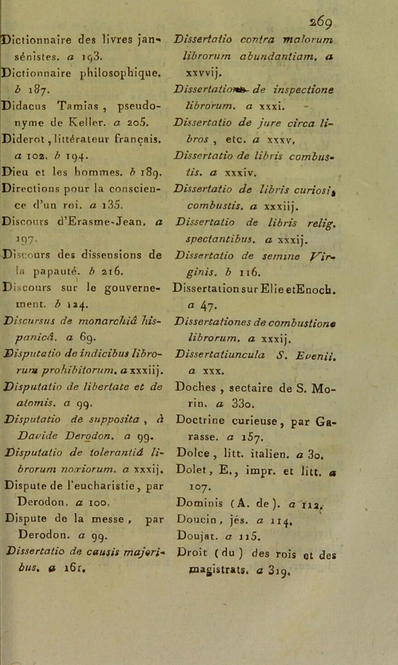 Dictionnaire des livres jatv* sénistes. a 193. Dictionnaire philosophique. b 187. Didacus Tamias , pseudo- nyme de Kellcr. a 2o5. Diderot, littérateur français. a 102. b 194. Dieu et les hommes, b 189. Directions pour la conscien- ce d’un roi. a i35. Discours d’Erasme-Jean, a J97* Discours des dissensions de la papauté, b 216. Discours sur le gouverne- ment. b 124. Discursus de monarchiâ his- panicâ. a 69. Disputatio de indicibus libro- rum prohibiiorum. axxxiij. Disputatio de libertate et de aiomis. a 99. Disputatio de supposita , ri Dauide Derodon. a 99. Disputatio de iolerantiâ Ii~ brorum no.riorum. a xxxij. Dispute de l’eucharistie, par Derodon. a 100. Dispute de la messe , par Derodon. a 99. Dissertatio de cousis majori- bus. » i6r. Dissertatio contra malorum librorum abundantiarn, a xxvvij. Dissertations- de inspections librorum. a xxxi. Dissertatio de jure circa li~ bros , etc. a xxxy, Dissertatio de libris combus- iis. a xxxiv. Dissertatio de libris curiosi* combustis. a xxxiij. Dissertatio de libris relig. spectantibus. a xxxij. Dissertatio de sernine Vir- ginis. b 116. Dissertation sur El ieetEnoch. a 47- Dissertationes de combustions librorum. a xxxij. Dissertatiuncula S. Eaenii. a xxx. Doches , sectaire de S. Mo- rin. a 33o. Doctrine curieuse, par Ga- rasse. a 157. Dolce , litt. italien, a 3o. Dolet, E., impr. et litt, a 107. Dominis (A. de), a 112. V Douein , jés. a 114, Doujat. a u5. Droit ( du ) des rois et des magistrats, a 319.
