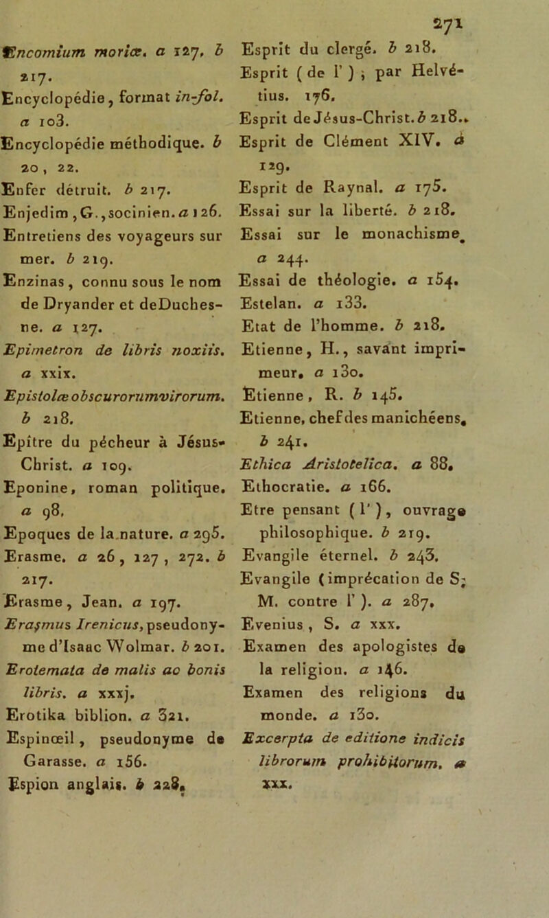 217. Encyclopédie, format in-fol. a io3. Encyclopédie méthodique, b 20 , 22. Enfer détruit, b 217. Enjedim , G. ,socinien. a 126. Entretiens des voyageurs sur mer. b 21g, Enzinas , connu sous le nom de Dryander et deDuches- ne. a X27. Epirnetron de libris noxiis. a xxix. Epistolœ obscurornmvirorum. b 218. Epître du pécheur à Jésus- Christ. a 109. Eponine, roman politique. a 98, Epoques de la.nature, a 2g5. Erasme, a 26, 127, 272. b 217. Erasme, Jean, a 197. Erafmus Irenicus, pseudony- me d’Isaac Wolmar. b 201. Eroiemata de malis ac bonis libris. a xxxj. Erotika biblion. a 321. Espinceil , pseudonyme de Garasse, a 1S6. Espion anglais, b 228» Esprit (de 1’ ) , par Helvé- tius. 176. Esprit de Jésus-Christ, b 218.. Esprit de Clément XIV. à 12g. Esprit de Raynal. a iy5. Essai sur la liberté, b 218. Essai sur le monachisme^ a 244. Essai de théologie, a 154. Estelan. a i33. Etat de l’homme, b 218. Etienne, H., savant impri- meur, a i3o. Etienne, R. b 145. Etienne, chef des manichéens, « b 241. Ethica Aristotelica, a 88, Ethocratie. a 166. Etre pensant (T), ouvrage philosophique, b 219. Evangile éternel, b 243. Evangile (imprécation de S; M. contre 1’ ). a 287, Evenius , S. a xxx. Examen des apologistes de la religion, a 146. Examen des religions du monde, a x3o. Excerpta de editione indicis librorum prohibiiorum. « xxx.
