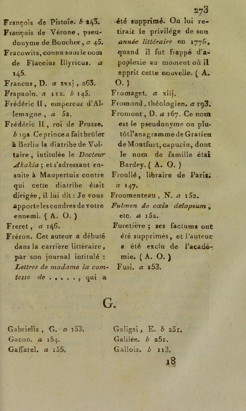 François de Vérone, pseu- donyme de Boucher, a 45, Fracowits, connu sous le nom de Flaccius Illyricus. a x45. Francus, D. a xxxj , 263. Frapaolo. a 112. b 145. Frédéric II, empereur d’Al- lemagne , a 5z. Frédéric II, roi de Prusse. b 19a Ceprincea faitbrûler à Berlin la diatribe de Vol- taire , intitulée le Docteur Akakia; ets’adressant en- suite à Maupertuis contre qui cette diatribe était dirigée, il lui dit: Je vous apportelescendres de votre ennemi. (A. O. ) Freret, <1 146. Fréron. Cet auteur a débuté dans la carrière littéraire, par son journal intitulé ï Lettres de madame la com- tesse de qui a 273 tirait le privilège de 6011 année littéraire en 1776, quand il fut frappé d’a- poplexie au moment où il apprit cette nouvelle. ( A. O. ) Fromaget. a xiij. Fiocnond , théologien, a rg3. Fromont, D. a 167. Ce nom est le pseudonyme ou plu- tôtl’anagrammede Gratien de Montforl, capucin, dont le nom de famille étai Bardey, ( A. O. ) Froullé, libraire de Pari»; u 147. Froumenteau , N. a ï52. Fulmen de ccelo delapsum > etc. a 152. Furetière ; ses facturas ont été supprimés, et l'auteuc a été exclu de l’acadé- mie. (A. O. ) Fusi. a i53« G. Gabrïelïs , G. a i53. Gacon. a 154. Gaffarel. a i55. Galigai, E. b z5i. Galilée, b z5i. Gallois, b h3.