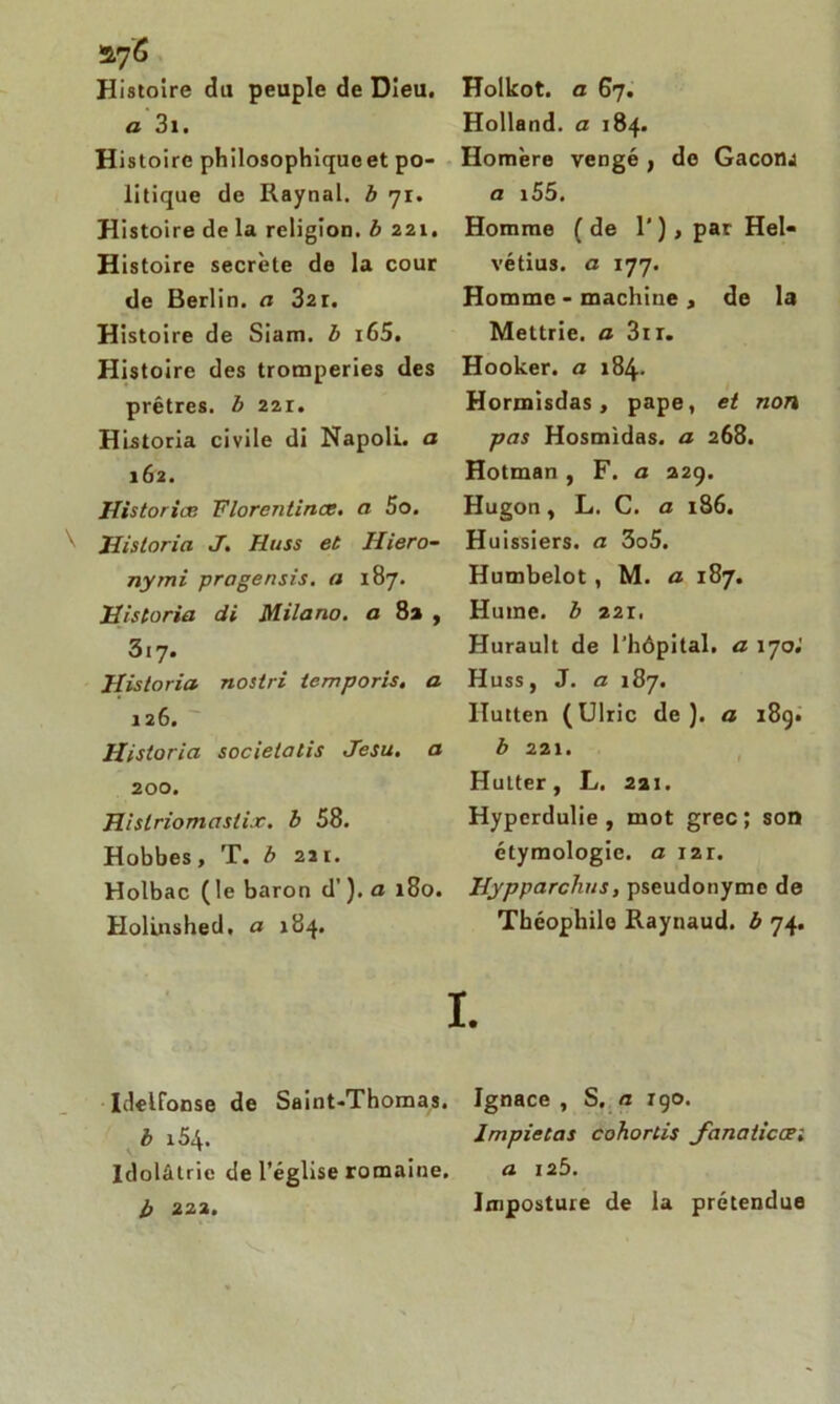 Histoire du peuple de Dieu. a 3i. Histoire philosophiqueet po- litique de Raynal. b 71. Histoire de la religion, b 221. Histoire secrète de la cour de Berlin, a 32r. Histoire de Siam. b i65. Histoire des tromperies des prêtres, b 221. Historia civile di Napoli. a 162. Historiæ Florentines. a 5o. Historia J. Huss et Hiero- nymi pragensis. a 187. Historia di Milano, a 8a , 317. Historia nostri temporis. a 126. Historia societatis Jesu. a 200. Hislriomaslix. b 58. Hobbes, T. b 221. Holbac (le baron d’). a 180. Holinshed. a 184. Holkot. a 67. Holland, a 184. Homère vengé , de GacotlJ a i55. Homme (de 1' ) , pat Hel- vétius. a 177. Homme - machine , de la Mettrie. a 3ir. Hooker. a 184. Hormisdas, pape, et non pas Hosmidas. a 268. Hotman , F. a 229. Hugon, L. C. a 186. Huissiers, a 3o5. Humbelot , M. a 187. Hume, b 22r. Hurault de l'hôpital, a 17oi Huss, J. a 187. Ilutten (Ulric de), a 189. b 221. Hutter, L. 221. Hyperdulie , mot grec; son étymologie, a 121. Hypparchus, pseudonyme de Théophile Raynaud, b 74. I. Idelfonse de Saint-Thomas. Ignace, S. « rgo. h lmpietas cohortis janaiicœ; Idolâtrie de l’église romaine. a 12b.