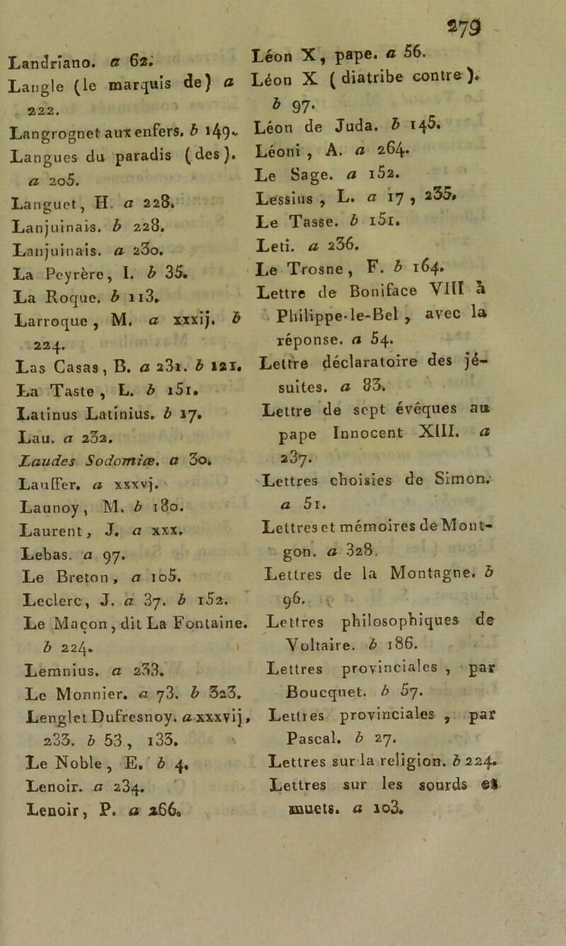 273 Landrîano. a 62. Langle (le marquis de) a 222. Langrognet aux enfers, b i49* Langues du paradis (des). a 20S. Languet, H. a 228. Lanjuinais. b 228. Lanjuinais. a 2Z0. La Peyrère, I. b 35. La Roque, b n3, Larroque , M. a xxxij. b 224. Las Casas, B. a 2Z1. b 121. La Taste , L. b i5i» Latinus Latinius. b 17. Lau. a 232. Laudes Sodomiœ. a 3o. Lauffer. a xxxvj. Launoy, M. b 180. Laurent, J. a xxx. Lebas. a 97. Le Breton, a io5. Leclerc, J. a 37. b i52. Le Maçon, dit La Fontaine. b 224. Lemnius. a 233. Le Monnier. a qZ. b 3a3. Lenglet Dufresnoy. a xxxvij, 233. b 53, 135. Le Noble, E. b 4. Lenoir. a 234. Lenoir, P. a 2660 Léon X, pape, a 56. Léon X ( diatribe contre ). à 97- Léon de Juda. b 145. Léoni , A. a 264» Le Sage, a i52. Lessius , L. a 17 , 235* Le Tasse, b i5i. Leti. a 236. Le Trosne, F. b 164. Lettre de Boniface VIII à Philippe-le-Bel , avec la réponse, a 54. Lettre déclaratoire des jé- suites. a 83. Lettre de sept évêques au. pape Innocent XIII. a 237. Lettres choisies de Simon; a 5i. Lettres et mémoires deMont- gon. a 328, Lettres de la Montagne, b 96. Lettres philosophiques de Voltaire, b 186. Lettres provinciales , par Boucquet. b 5y. Lettres provinciales , par Pascal, b 27. Lettres sur la religion, b 224. Lettres sur les sourds «8 muets, a io3.
