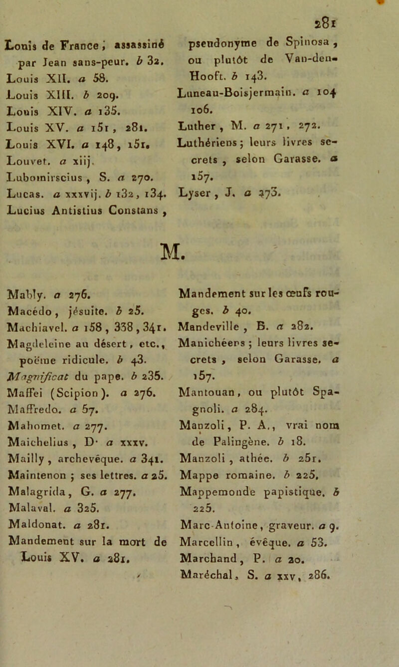Louis de France , assassiné par Jean sans-peur, b 32. Louis Xll. a 58. Louis XIII. b 209. Louis XIV. « i35. Louis XV. a i5i , 281. Louis XVI. a 148, i5r« Louvet, a xiij. Luboinirscius , S. a 270. Lucas, a xxxvij. b r32, 134. Lucius Antistius Constans , £81 pseudonyme de Spinosa , ou plutôt de Van-den« Hooft. b 143. Luneau-Boisjermain. a 104 106. Luther , M. a 271 , 272. Luthériens; leurs livres se- crets , selon Garasse, <* 157. Lyser , J. a 573. M. Mably. a 27G. Macédo, jésuite, b 25. Machiavel, a i58, 338,34r» Magdeleine au désert, etc., poëiue ridicule, b 43. Magnificat du pape, b 235. MafFei (Scipion). a 276. Maffredo. a bj. Mahomet, a 277. Maichelius , D- a xxxv. Mailly, archevêque, a 341. Maintenon ; ses lettres, a 25. Malagrida, G. a 277. Malaval, a 325. Maldonat. a 281. Mandement sur la mort de Louis XV. a 281. Mandement sur les œnFs rou- ges. b 40. Mandcville , B. a 282. Manichéens ; leurs livres se- crets , selon Garasse, a i5y. Mantouan, ou plutôt Spa- gnoli. a 284. Manzoli, P. A., vrai nom de Palingène. b 18. M anzoli , athée, b 25r. Mappe romaine, b 225. Mappemonde papistique, b 225. Marc Antoine, graveur, a 9. Marcellin , évêque, a 53. Marchand, P. a ao. Maréchal, S. a xxv, 286.