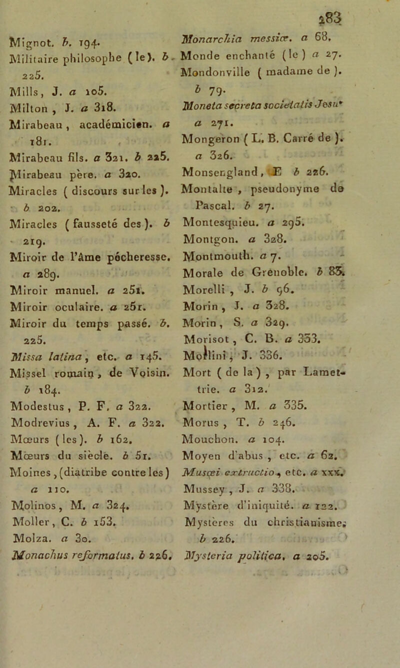 Mignot, b. T94. Militaire philosophe (le). b~ 225. Mills, J. a io5. Milton , J. a 3x8. Mirabeau , académicien, a t8j. Mirabeau fils, a 321. b 2a5. Mirabeau père, a 320. Miracles ( discours sur les). b 202. Miracles (fausseté des), b 219. Miroir de l’âme pécheresse. a 289. Miroir manuel, a 25t. Miroir oculaire, a 2Ôr. Miroir du temps passé, b. 225. ftlissa latina, etc. a 145. Missel romain, de Voisin. b 184. Modeslus , P. F, a 322. Modrevius, A. F. a 322. Mœurs (les), b 162. Mœurs du siècle, b 5r. Moines, (diatribe contre les) a 110. Molinos, M. a .824. Moller, C. b i53. Molza. a 3o. Monachus reformaius, b 226. UlonarcJila messicr. a 68, Monde enchanté (le) a 27. Mondonville ( madame de ). b 79. Moneta sécréta socieialis Josn* a 271. Mongeron ( L. B, Carré de ). a 326. Monsengland, .E b 226. Montalte , pseudonyme de Pascal, b 27. Montesquieu, a 2Cf5. Montgon. a 328. Montmouth. a 7. Morale de Grenoble, b 85. Morelli , J. b 96. Morin , J. a 328. Morin, S. a 329. Morisot , C. B. a 353. Moilini, J. 336. Mort ( de la) , par Lamet- trie. a 312. Mortier , M. a 335. Morus , T. b 246. Mouchon. a 104. Moyen d’abus , etc. a 62. Muscei extructioetc. a xxx. Mussey , J. a 338. Mystère d’iniquité, a 122. Mystères du christianisme; b 226. Jïïyslcria politica. a 2o5.