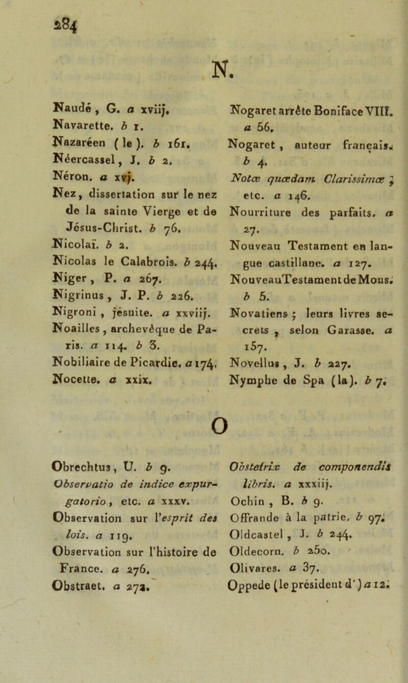 Navarette. b r. Nazaréen ( le ). b 161. Néercassel, J. b 2. Néron, a xvj. Nez, dissertation sut* le nez de la sainte Vierge et de Jésus-Christ, b 76. Nicolaï. b 2. Nicolas le Calabrois. b 244» Niger, P. a 267. Nigrinus , J. P. b 226. Nigroni , jésuite, a xxviij. Noailles , archevêque de Pa- ris. a 114. b 3. Nobiliaire de Picardie. 0174. Nocette. a xxix. O Obrechtus, U. b 9. Observatio de indice e.rpur- gatorio, etc. a xxxv. Observation sur Vesprit dei lois, a 119. Observation sur l’histoire de France, a 276. Obstraet. a 27a. a 56, Nogaret , auteur français,! b 4. Notœ quœdnm Clarissimce etc. a 146. Nourriture des parfaits, a 27. Nouveau Testament en lan- gue castillane, a 127. NouveauTestament de Mons. b 5. Novatiens ; leurs livres se- crets , selon Garasse, a i5y. Novellu» , J. b 227. Nymphe de Spa (la), b 7, Obsteirix de componendii libris. a xxxiij. Ochin , B. b 9. Offrande à la patrie, b 97; Oldcastel , J. b 244. Oldecorn. b 2Ôo. Olivare3. a 2>y. Oppede (le président d\) <3 12. r fe