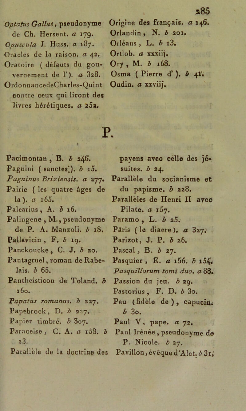 Oplahis Galîns, pseudonyme de Ch. Hersent, a 179. Opuscula J. Huss, a 187. Oracles de la raison, a 42. Oratoire ( défauts du gou- vernement de 1’). a 328. OrdonnancedeCharles-Quint contre ceux qui liront des livres hérétiques, a 25a. , a85 Origine des français, a 146. Orlandin > N. b 201. Orléans , L. b i3. Ortlob. a xxxiij. Ory , M. b 168. Osma ( Pierre d’). b 4IV Oudin, a xxviij. P. ♦ Pacimontan , B. b 246. Pagnini ( sanctes|). b i5. Pagninus Brixiensis. a 277. Pairie ( les quatre âges de la ). a i65. Palearius , A. b 16. Palingene , M., pseudonyme de P. A. Manzoli. b 18. Pallavicin , F. b rg. Panckoucke , C. J. b 20. Pantagruel, roman de Rabe- lais. b 65. Pantheisticon de Toland. b 160. Papotas romanus. b 227. Papebrock, D. b 227. Papier timbré, b 307. Paracelse , C. A .a i5'8. b 23. Parallèle de la doctrine des payens avec celle des jé- suites. b 24. Parallèle du socianisme et du papisme, b 228. Parallèles de Henri II avec Pilate, a jS'j. Paramo , L. b z5. Pâris (le diacre), a 327,’ Parizot, J. P. b 26. Pascal, B. b 27. Pasquier , E. a i56. b i54« Pascjuillorum tomi duo. a 88. Passion du jeu. b 29. Pastorius, F. D. b 3o. Pau (fidèle de), capucÛK b 3o. Paul Y, pape, a 72. Paul Irénée , pseudonyme de P. Nicole, b 27. Pavillon,évêque d’Alet.Æ 3t,‘