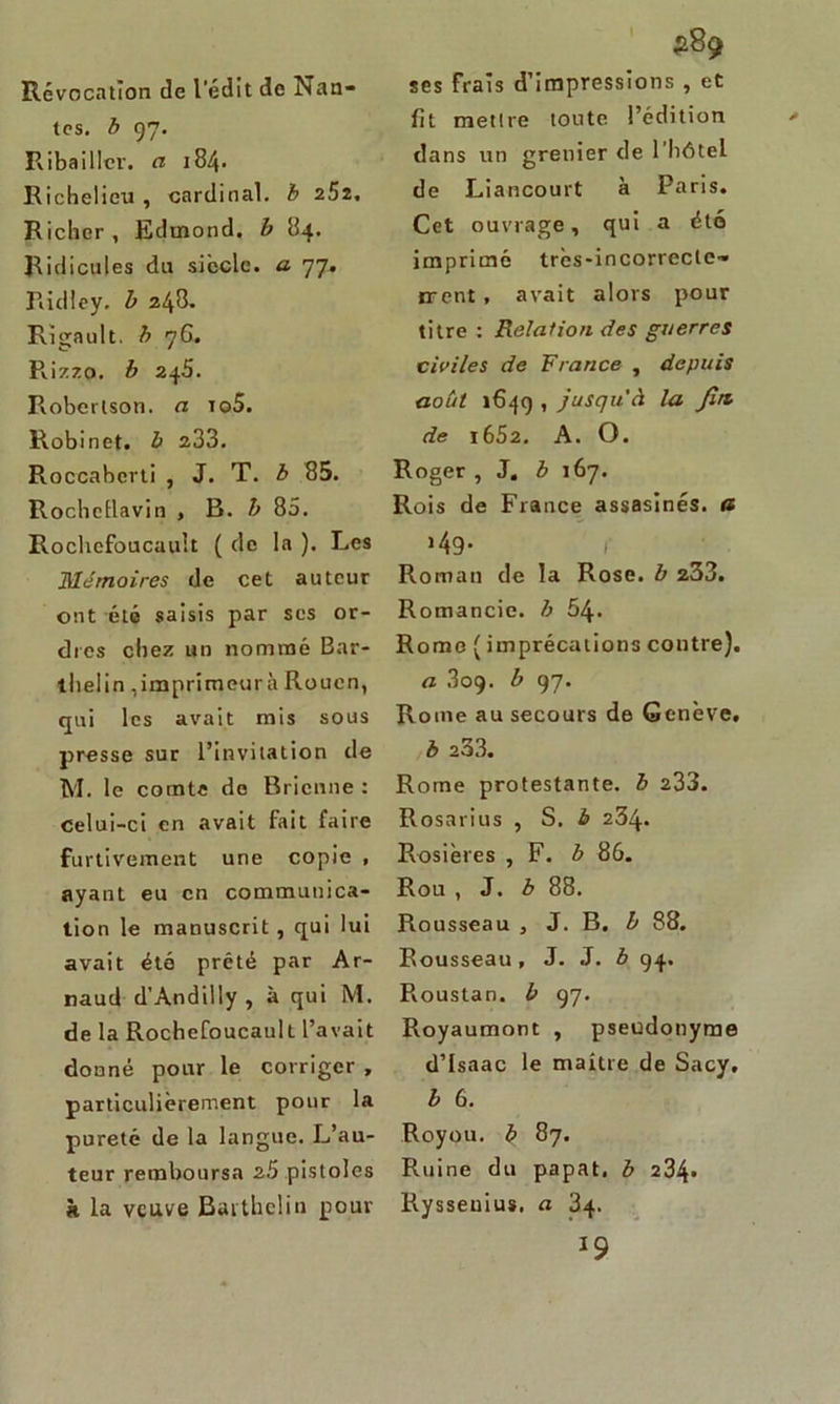 Révocation de l'édit de Nan- tes. b 97. Ribaillev. ci 184. Richelieu , cardinal, b 252. Richcr , Edmond, b 84. Ridicules du siècle, a 77. Ridley. b 248. Rigault. b 76. Rizzo. b 245. Robertson, a io5. Robinet, b 233. Roccabcrti , J. T. b 85. Rochellavin , B. b 85. Rochcfoucault ( de la ). Les Mémoires de cet auteur ont été saisis par ses or- dres chez un nommé Bar- tlielin ,imprimeur» Rouen, qui les avait mis sous presse sur l’invitation de M. le comte de Bricnne : celui-ci en avait fait faire furtivement une copie , ayant eu en communica- tion le manuscrit, qui lui avait été prêté par Ar- naud d’Andilly, à qui M. de la Rochefoucault l’avait donné pour le corriger , particulièrement pour la pureté de la langue. L’au- teur remboursa 25 pistoles à la veuve Baithelin pour ses frais d’impressions , et fit mettre toute l’édition dans un grenier de l’hôtel de Liancourt à Paris. Cet ouvrage, qui a été imprimé très-incorrecte- ment , avait alors pour titre : Relation des guerres civiles de France , depuis août 1649 , jusqu'à la Jitt de i652. A. O. Roger , J. b 167. Rois de France assasînés. a >49* 1 Roman de la Rose, b 233. Romancie. b 64. Rome ( imprécations contre). a 309. b 97. Rome au secours de Genève. b 233. Rome protestante, b 233. Rosarius , S. b 234. Rosières , F. b 86. Rou , J. b 88. Rousseau , J. B. b 88. Rousseau, J. J. b 94. Pvoustan. b 97. Royaumont , pseudonyme d’Isaac le maître de Sacy. b 6. Royou. b 87. Ruine du papat. b 234- Ryssenius. a 34. J9