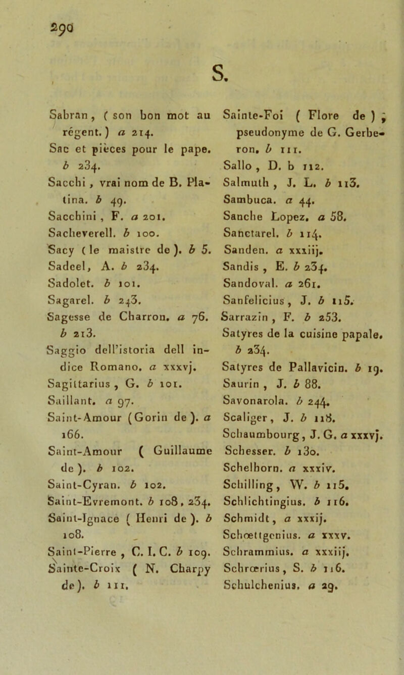 s 29a Sabran, ( son bon mot au régent.) a 214. Sac et pièces pour le pape. b 234. Sacchi , vrai nom de B. Pla- tina. b 49. Sacchini , F. a 201. Saclieverell. b 100. Sacy ( le maistre de ). b 5. Sadcel, A. b z34. Sadolet. b 101. Sagarel. b 243. Sagesse de Charron, a 76. b 213. Saggio dell’istoria dell in- dice Romano. a xxxvj. Sagittarius , G. b 101. Saillant, a 97. Saint-Amour (Gorin de), a 166. Saint-Amour ( Guillaume de ). b 102. Saint-Cyran. b 102. Saint-Evremont. b 108,234. Saint-Ignace ( Henri de ). b 108. Saint-Pierre , C. I. C. b 109. Sainte-Croix ( N. Cbarpy de), b m. Sainte-Foi ( Flore de ) j pseudonyme de G. Gerbe- ron. b ni. Sallo , D. b 112. Salmuth , J. L. b n3. Sambuca. a 44. Sanche Lopez, a 58. Sanctarel, b 114. Sanden. a xxxiij. Sandis , E. b 234. Sandoval. a 261. Sanfelicius, J. b 115. Sarrazin , F. b 253. Satyres de la cuisine papale. b 234. Satyres de Pallavicin. b 19. Saurin , J. b 88. Savonarola. b 244. Scaliger, J. b 118. Scbaumbourg, J. G. a xxxvj. Schesser. b i3o. Schelhorn. a xxxiv. Schilling, W. b u5. Schlichtingius. b 116. Schmidt, a xxxij. Schœttgenius. a xxxv. Schrammius. a xxxiij. Scbrœrius, S. b 116. Schulchenius. a 29.