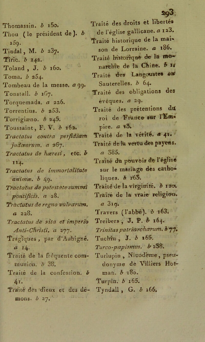 Thomnssin. b i5o. Thou ( le président de ). b 159. Tiodal, M. b 237. Tiric. b 242. Toland , J. b 160. Toma. b 254. Tombeau de la messe, a 99. Tonstall. b 1G7. Torquemada. a 226. Torrentius. b 253. Torrigiæno. b 245. Toussaint, F. V. b 162. Traclatus contra per/idiam judæoriim. a 367. Tractatus de hœresi, etc. b 114. Tractatus de immorlalilate anirme. b 49. Tractatus de potestate suwmi pontijicis. a 28. Tractatus de regno vulvarian. a 228. Traclatus de vita et imperio Anti-Chrisli. a 277. Tragiques , par d’Aubigné. a 14. Traité de la fréquente com- munion. b 3'8. Traité de la confession, b 4r. Traité des dieux et des dé- mons. b 27. Traité des droits et libertés de l’église gallicane, a 123. Traité historique de la mai- son de Lorraine, a 186. Traité historique de la tftû* narchie de la Chine, b 11 Traité des Langouste» ott Sauterelles, b 64. Traité des obligations des évêques, a 29. Traité des prétentions du roi de Franc© sur l'Em* pire, a *3. Traité de la vérité, a 41. Traité de ht vertu des payées. « 385. Traité du pouvoir de l’église sur le mariage des catho- liques. A :r63. Traité de la virginité, b 12c* Traité de la vraie religio-n» a 3ig. Travers (l’abbé), b i63. Treibers , J. P. b 164. Trinitas patriarchcrrum. b 77, Tuch'fn , J. b i65. Turco-pctpisntus. b 238. Turlupin , Nicodeme, pseu- donyme de Villiers Hot- mafi. b 180. Turpin. b i65. Tyndall , G. b 166.