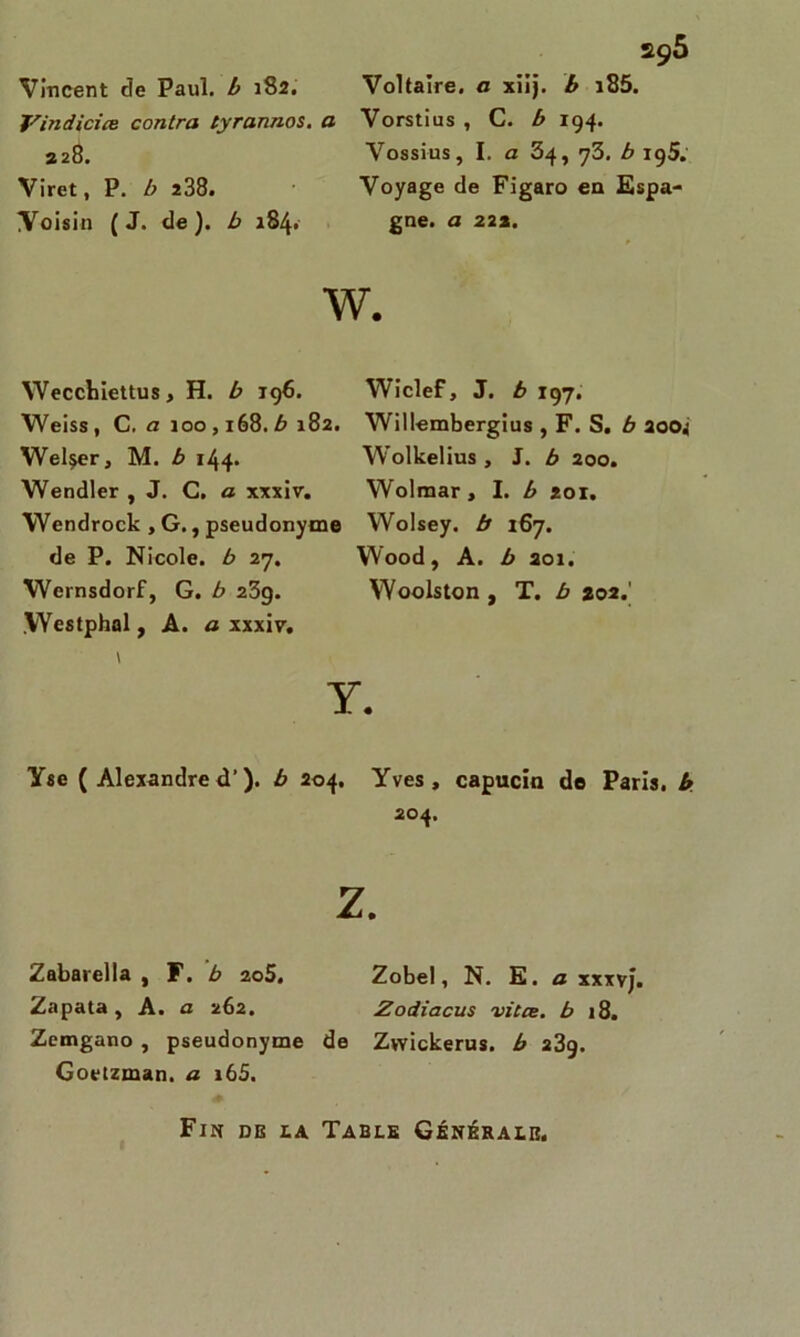 Vincent de Paul, b 182. Voltaire, a xiij. b i85. Vindicire contra tyrannos. a Vorstius , C. b 194. 328. Vossius, I. a 34, 73. b ig5. Viret, P. b 238. Voyage de Figaro en Espa- Yoisin (J. de), b 184. gne. a 22a. W. Wecchiettus, H. b 196. Wiclef, J. b 197. Weiss , C. a 100,168. b 182. Willembergius , F. S. b 200i Wel^er, M. b 144. Wolkelius , J. b 200. Wendler , J. C. a xxxiv. Wolmar, I. b 201. Wendrock , G., pseudonyme Wolsey. b 167. de P. Nicole, b 27. VVood, A. b 201. Wernsdorf, G. b 239. Woolston , T. b 202.' .Westphol f A. a xxxiv. \ Y. Y se ( Alexandre d’). b 204. Yves, capucin de Paris, b 204. Z. Zabarella , F. b 2o5. Zobel, N. E. a xxxvj. Zapata , A. a 262. Zodiacus vitre, b 18. Zemgano , pseudonyme de Zwickerus. b 239. Goetzman. a i65. Fin de la Table Générale.
