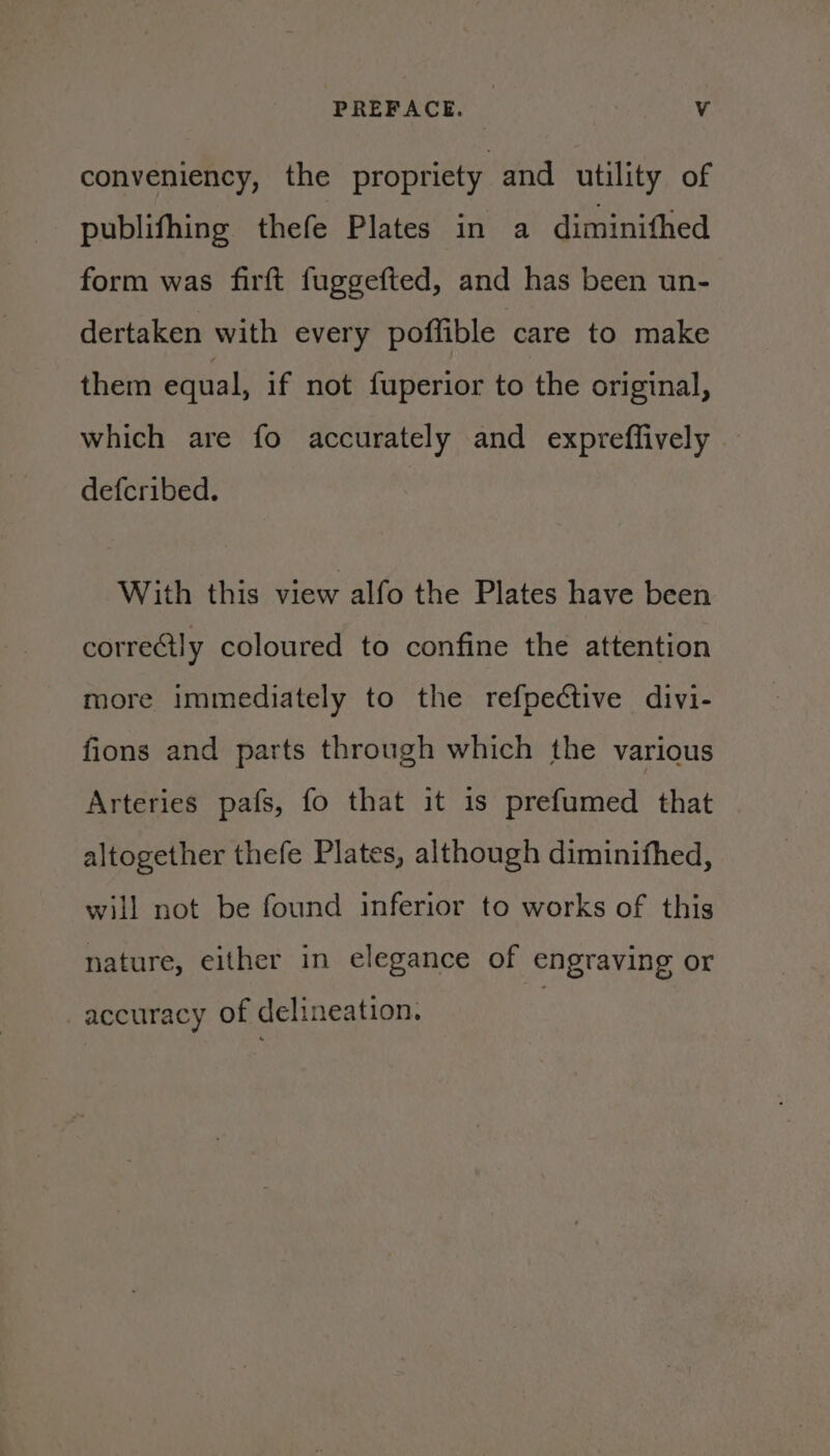 conveniency, the propriety and utility of publifhing thefe Plates in a diminifhed form was firft fuggefted, and has been un- dertaken with every poffible care to make them equal, if not fuperior to the original, which are fo accurately and expreffively defcribed. With this view alfo the Plates have been correctly coloured to confine the attention more immediately to the refpective divi- fions and parts through which the various Arteries país, fo that it is prefumed that altogether thefe Plates, although diminifhed, will not be found inferior to works of this nature, either in elegance of engraving or . accuracy of delineation.