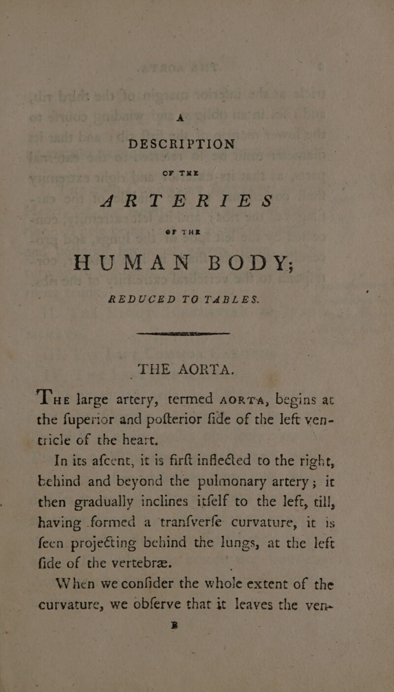 A DESCRIPTION ARTERIES HUMAN BODY; REDUCED TO TABLES. THE AORTA. Tue large artery, termed aorrs, begins at the fuperior and pofterior fide of the left ven- -tricle of the heart. | - [n its afcent, it is firft inflected to the right, behind. and beyond the pulmonary artery; it then gradually inclines itfelf to the left, till, having formed a tranfverfe curvature, it is feen projeéting behind the lungs, at the left fide of the vertebrae. When we confider the whole extent of the curvature, we obferve that it leaves the ven- B