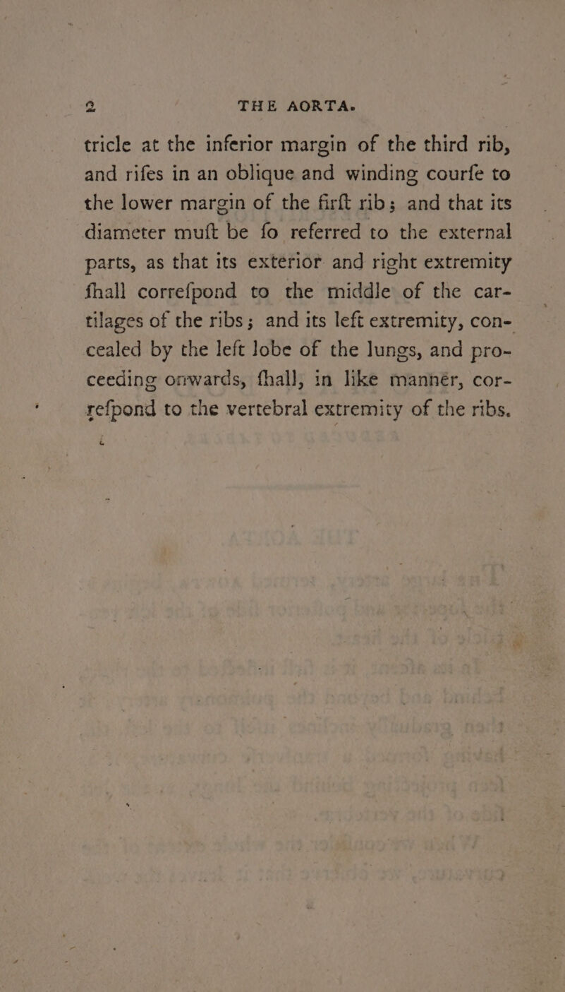 tricle at the inferior margin of the third rib, and rifes in an oblique and winding courfe to the lower margin of the firft rib; and that its diameter muft be fo referred to the external parts, as that its exterior and right extremity fhall correfpond to the middle of the car- tilages of the ribs; and its left extremity, con- cealed by the left lobe of the lungs, and pro- ceeding onwards, fhal], in like manner, cor- refpond to the vertebral extremity of the ribs,