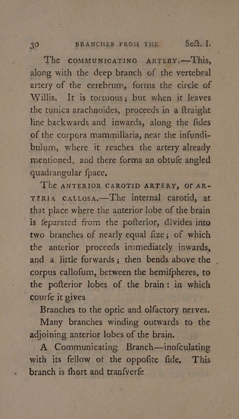 The COMMUNICATING ARTERY.—This, along with the deep branch of the vertebral artery of the cerebrum, forms the circle of Willis. It is tortuous; but when it leaves the tunica arachnoides, proceeds in a ftraight line backwards and inwards, along the fides of the corpora mammillaria, near the infundi- bulum, where it reaches the artery already mentioned, and there forms an obtuíe angled quadrangular fpace. ‘The ANTERIOR CAROTID ARTERY, OF AR- TERIA CALLOSA.—lhe internal carotid, at that place where the anterior lobe of the brain is feparatcd from the pofterior, divides into two branches of nearly equal fize; of which the anterior proceeds immediately inwards, and a little forwards ; then bends above the | corpus callofum, between the hemifpheres, to the pofterior lobes of the brain: in which courfe it gives Branches to the optic and olfactory nerves. Many branches winding outwards to the adjoining anterior lobes of the brain. A Communicating Branch—inofculating with its fellow of the oppofite fide, This branch is fhert and tranf{verfe