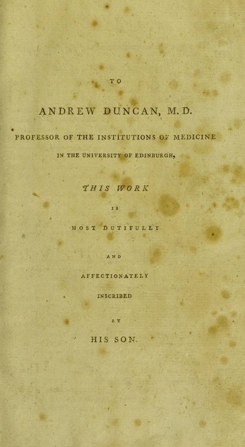 i ANDREW DUNCAN, M. D. PROFESSOR OF THE INSTITUTIONS OF MEDICINE IN THE UNIVERSITY.'OF EDINBURGH, rHlS WORK IS «> MOSXDUTIFULLY r' * . ^ . t ■ ' , .‘AND AFFECTION A'tELY INSCRIBED B Y » ' HIS SON. ' ' f 1