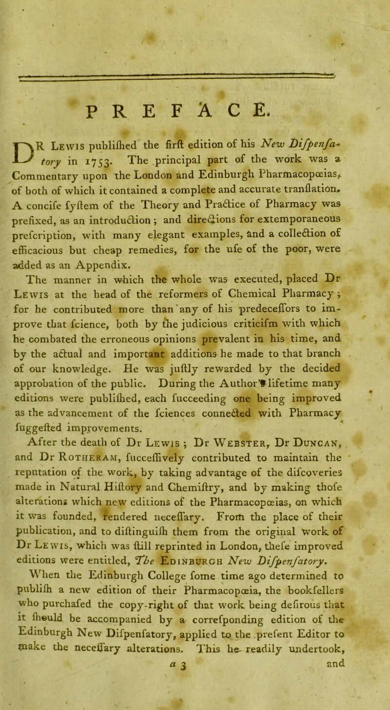 PREFACE. R Lewis publiflied the firft edition of his New Difpenfa^ tory in 1753- The principal part of the work was a Commentary upon the London and Edinburgh Pharmacopoeias#, of both of which it contained a complete and accurate tranflation. A concife fyftem of the Theory and Pra£lice of Pharmacy was prefixed, as an introduftion ; and direiiions for extemporaneous prefcription, with many elegant examples, and a colleftion of efficacious but cheap remedies, for the ufe of the poor, were added as an Appendix. The manner in which the whole was executed, placed Dr Lewis at the head of the reformers of Chemical Pharmacy for he conti'ibuted more than'any of his predeceffors to im- prove that fcience, both by the judicious criticifm with which he combated the erroneous opinions prevalent in his time, and by the aftual and important additions he made to that branch of our knowledge. He was juftly rewarded by the decided approbation of the public. During the Author’! lifetime many editions were publilhed, each fucceeding one being improved as the advancement of the fciences connedfed with Pharmacy fuggefted improvements. After the death of Dr Lewis ; Dr Webster, Dr Duncan, and Dr Rotheram, fucceffively contributed to maintain the reputation of the work, by taking advantage of the difcoveries made in Natural Hiftory and Chemiftry, and by making thofe alterations which new editions of the Pharmacopoeias, on which it was founded, rendered neceffary. From the place of their publication, and to diftingulffi them from the original Work of Dr Lewis, which was ftill reprinted in London, tliefe improved editions were entitled, ‘T'ie Edinburgh New Difpenfatory. When the Edinburgh College fome time ago determined to publifh a new edition of their Pharmacopoeia, the bookfellers who purchafed the copy-right of that work being defirous that It ffieuld be accompanied by a correfponding edition of the Edinburgh New Difpenfatory, applied to, the prefent Editor to make the neceffary alterations. This he- readily undertook, and