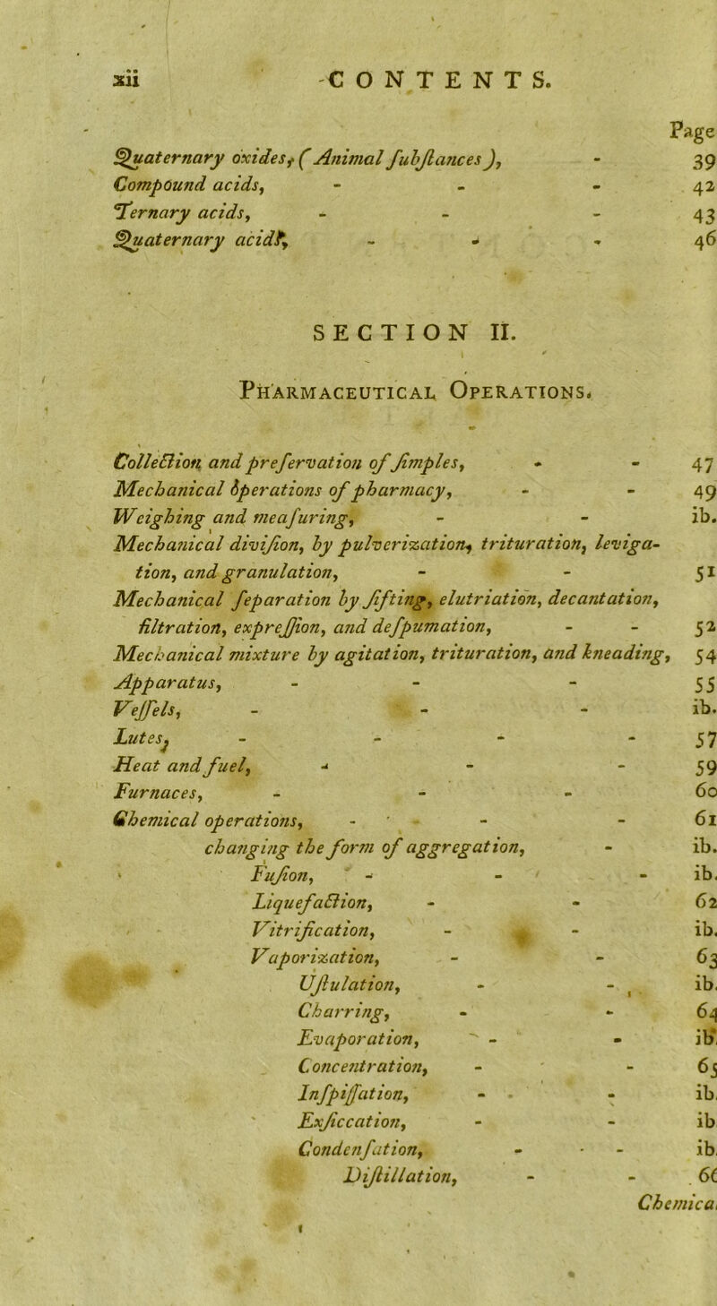 sii CONTENTS. Page ^aternary oxidesf (Animal fuhjlancesJ, - 39 Compound acids, - - - 42 T'ernary acids, - - - 43 Quaternary acidf, - - - 46 SECTION IL Pharmaceutical Operations. ColleBioti and prefers at ion offmples. Mechanical operations of pharmacy. Weighing and meafuring, Mecha?iical divifon, by puherization^ trituration, leviga- tion, and granulation. Mechanical feparation by ffting, elutriatidn, decantation, filtration, exprefjion, and defpumation. Mechanical mixture by agitation, trituration, and kneading. Apparatus, - Vejfels, Lutes, Heat and fuel, -* Furnaces, Chemical operations, changing the form of aggregation, ' Fufon, LiquefaBion, Vitrification, Vaporization, Ufiulation, Charring, Evaporation, ' - Concentration, Inf pi fat ion, Fxficcation, Condcnfation, Dijlillation, 47 49 ib. 51 52 54 55 ib. 57 59 60 61 ib. - ib. 62 ib. ib. 64 ib* 65 ib, ib ib, ChemicOi 1