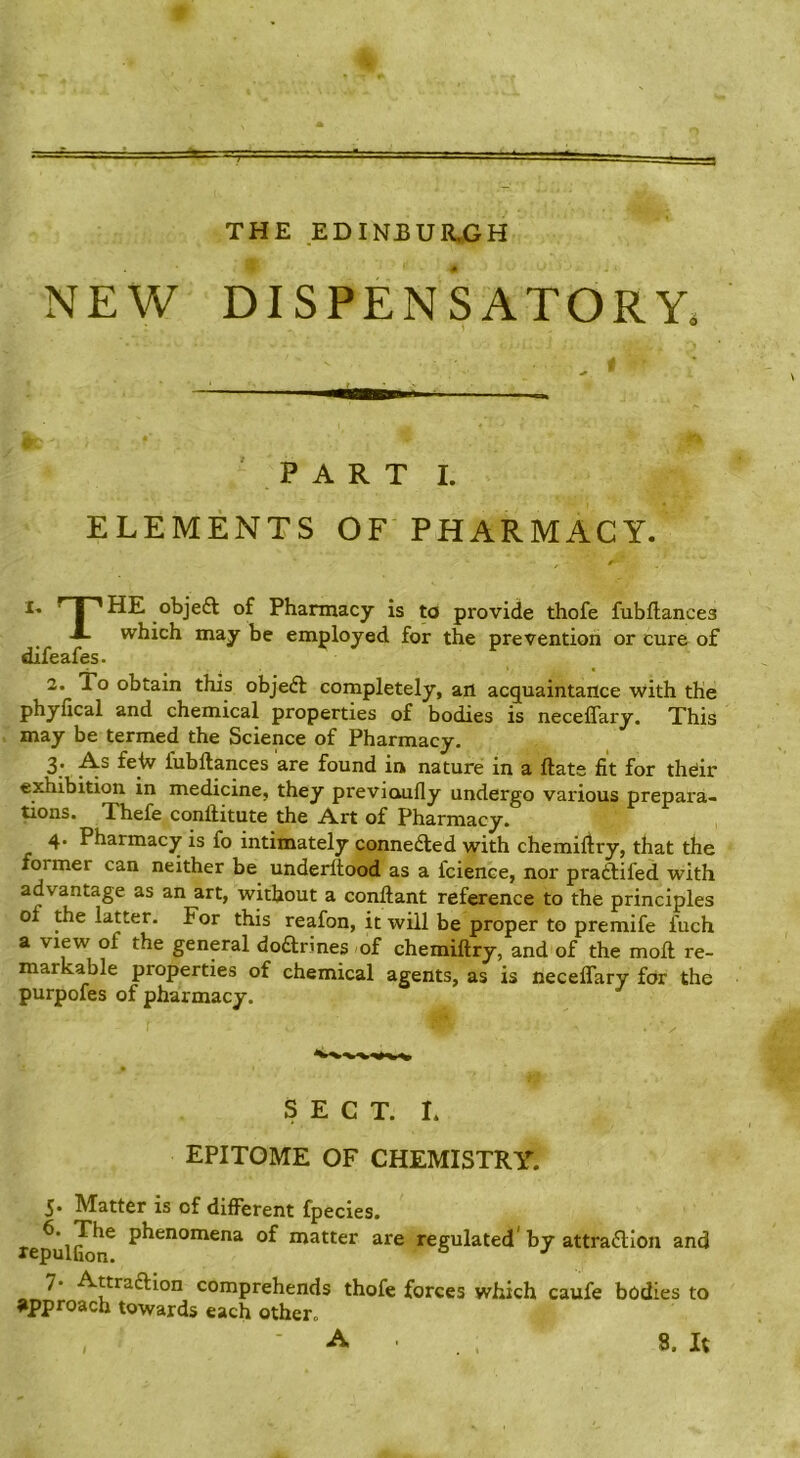 THE EDINBURjGH NEW DISPENSATORY. Ban PART I. ELEMENTS OF PHARMACY. ' I '•HE objeft of Pharmacy is ^ provide thofe fubftances J. which may be employed for the prevention or cure of difeafes. 2. To obtain this objedl completely, art acquaintance with the phyfical and chemical properties of bodies is neceffary. This may be termed the Science of Pharmacy. 2.' feiv fubftances are found in nature in a Hats fit for theiir exhibition in medicine, they previcuifly undergo various prepara- tions. Thefe conftitute the Art of Pharmacy. 4. Pharmacy is fo intimately connedled with chemidry, that the former can neither be underltood as a fcience, nor pradtifed with advantage as an art, without a conftant reference to the principles of the latter. For this reafon, it will be proper to premife fuch a view of the general dodtrines of chemiftry, and of the moft re- markable properties of chemical agents, as is neceffary for the purpofes of pharmacy. SECT. L EPITOME OF CHEMISTRY. 5* Matter is of different fpecies. of matter are regulated’by attradllon and lepulfion. * 7* AttradHon comprehends thofe forces which caufe bodies to approach towards each other. , A . 8. It