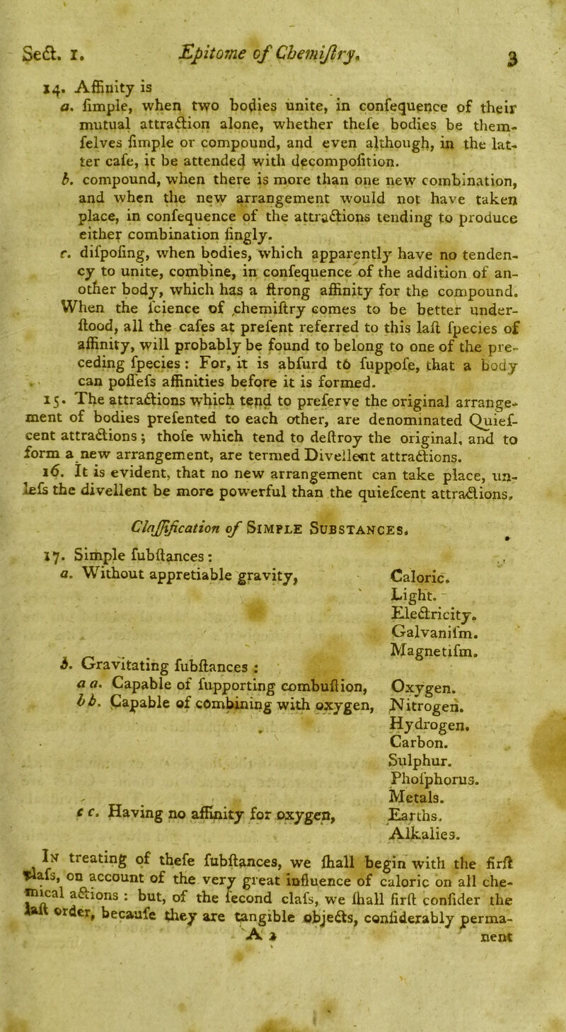 14. AfEnity is a. fimple, when two bodies unite, in confequence of their mutual attraftion alone, whether thefe bodies be them- felves limple or compound, and even although, in the lat- ter cafe, it be attended with decompofition. b. compound, when there is more than one new combination, and when the new arrangement would not have taken place, in confequence of the attradlions tending to produce either combination fingly. f. difpofing, when bodies, which apparently have no tenden- cy to unite, combine, in confequence of the addition of an- other body, which has a ftrong affinity for the compound. When the fcience of ,chemiftry comes to be better under- ftood, all the cafes at prefent referred to this lafl fpecies of affinity, will probably be found to belong to one of the pre- ceding fpecies: For, it is abfurd t6 fuppofe, that a body can poflefs affinities before it is formed. 15. The attraftions which tend to preferve the original arrange- ment of bodies prefented to each other, are denominated Quief- cent attractions; thofe which tend to deftroy the original, and to form a new arrangement, are termed Divellent attractions. 16. It is evident, that no new arrangement can take place, un- lefs the divellent be more powerful than the quiefcent attractions. ClnJJification of Simple Substances. J7. Simple fubftances: a. Without appretiable gravity, h. Gravitating fubftances : a a. Capable of fupporting combuftion, bb, papable of combining with oxygen. c c, Having no affinity for oxygen, Caloric. Light. Electricity. Galvanifm. Magnetifm. Oxygen. I^itrogeii. Hydrogen. Carbon. Sulphur. Phofphorus. Metals. Earths, Alkalies. In treating of thefe fubftances, we ffiall begin with the firft Tlafs, on account of the very great influence of caloric on all che- m^a actions ; but, of the fecond clafs, we ffiall firft confider the order, becaafe they are ^ngible objeCts, conliderably perma- A a nent