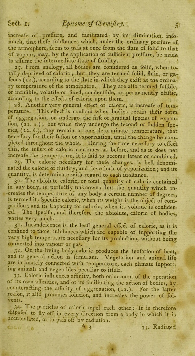 Increafc of preflure, and facilitated by its diminution, info- much, that thofe fubftances which, under the ordinary preffure of the atmofphere, feem to pafs at once from the ftate of folid to that of vapour, may, by the application of fufficient preflure, be made to afl'ume the intermediate ftate of fluidity. ’ ' 27. From analogy, all bodies are conlidered as folid, when to- tally deprived of caloric ■, but they are termed folid, fluid, or ga- feous (12.), according to the ftate in which they exift at the ordina- ry temperature of the atmofphere. They are alfo termed fulible, or infufible, volatile or fixed, condenfible, or permanently elaftic, according to the effects of caloric upon them. 28. Another very general effedl of caloric, is increafe of tem- perature. This eflted is conftant when bodies retain th^ir form of aggregation, or undergo the firft or gradual fpecies of expan- fion, (22. a.') ; but while they undergo the fecond or fudden fpe- cies, (22. they remain at one determinate temperature, that neceflary for their fufion or vaporization, until the change be com- pleted throughout the whole. During the time neceflary to effect this, the influx of caloric continues as before, and as it does not increafe the temperature, it is faid to become latent or combined. 29. The caloric neceffary for thefe changes, is beft denomi- nated tlie caloric of fluidity, and the caloric of vaporization j and its quantity, is determinate with regard to ea^ fubftance. 30. The abfolute caloric, or total quantity of caloric contained in any body, is perfectly unknown; but the quantity which in- -creafes the temperature of any body a certain number of degrees, is termed its Specific caloric, when its weight is the obje£l of com- parifon •, and its Capacity for caloric, when its volume is confider- ed. Ihe fpecific, and therefore the abfolute, caloric of bodies, varies very much. 31. Incandefcence is the leaft general elfedl; of caloric, as it Is confined to thofe fubftances which are capable of fupporting the very high temperature neceflary for its produdlion, without being converted into vapour or gas. 32. On the living body caloric produces the fenfation of heat, and its general aftion is ftiniulant. Vegetation and animal life are intimately connedled with temperature, each climate fupport- ing animals and vegetables peculiar to itfelf. 33. Caloric influences affinity, both on account of the operation of its own aflinities, and of its facilitating the aftion of bodies, by counterading the affinity of aggregation, (12.). For the latter reafon, it alfo promotes iolution, and increafes the power of fol- vents. 34- The particles of caloric repel each other; It is therefore di pofed to fly off in every diredlion from a body in which it is accumulated, or to pafs off by radiation.