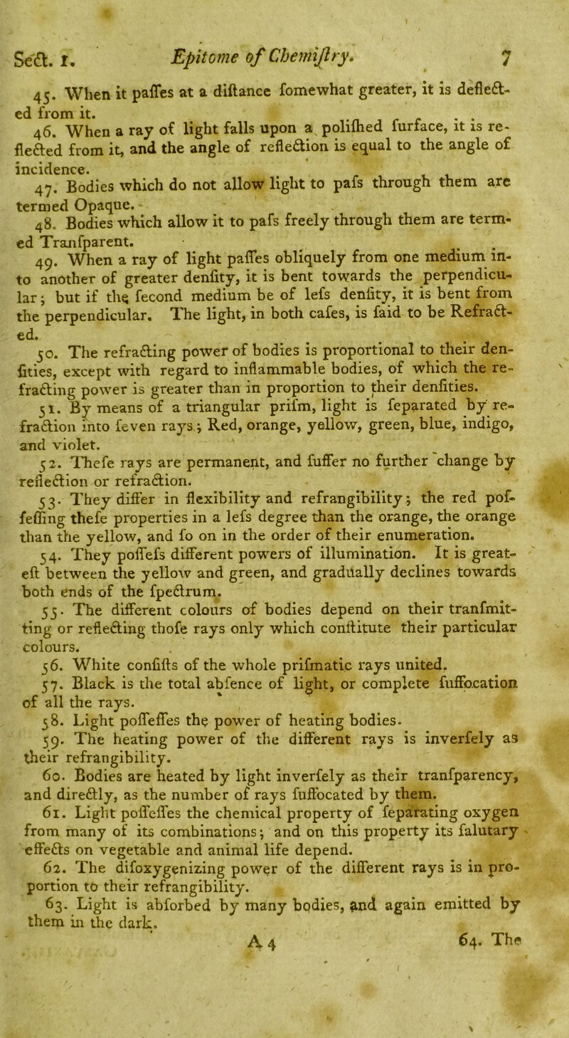 45. When it paffes at a diftance fomewhat greater, it is defleft- ed from it. . n j r r • • 46. When a ray of light falls upon a, polilhed furface, it is re- flefted from it, and the angle of refleaion is equal to the angle of incidence. 47. Bodies which do not allow light to pafs through them are termed Opaque. 48. Bodies which allow it to pafs freely through them are term- ed Tranfparent. _ ^ _ 49. When a ray of light pafles obliquely from one medium in- to another of greater denfity, it is bent towards the perpendicu- lar ; but if the fecond medium be of lefs denfity, it is bent from the perpendicular. The light, in both cafes, is faid to be Refraft- ed. 50. The refrafting power of bodies is proportional to their den- fities, except with regard to inflammable bodies, of which the re- frafting power is greater than in proportion to their denfities. 51. By means of a triangular prifm, light is feparated by re- fraftion into feven rays i Red, orange, yellow, green, blue, indigo, and violet. 52. Thefe rays are permanent, and fuffer no further change by refleftion or refra£lion. 53. They difier in flexibility and refrangibility; the red pof- feffing thefe properties in a lefs degree than the orange, the orange than the yellow, and fo on in the order of their enumeration. 54. They poflefs different powers of illumination. It is great- eft between the yelloiv and green, and gradually declines towards both ends of the fpedrum. 53. The different colours of bodies depend on their tranfmit- ting or refleftlng thofe rays only which conftitute their particular colours. 56. White confifts of the whole prifmatic rays united. 57. Black is the total abfence of light, or complete fuffocation of all the rays. 58. Light pofTefles the power of heating bodies. 59. The heating power of the different rays is inverfely as their refrangibility. 60. Bodies are heated by light inverfely as their tranfparency, and direftly, as the number of rays fuftbeated by them. 61. Light poffeffes the chemical property of fepafating oxygen from many of its combinations; and on this property its falutary effefts on vegetable and animal life depend. 62. The difoxygeniz.ing power of the different rays is in pro- portion to their refrangibility. 63. Light is abforbed by many bodies, ^.nd again emitted by them in the dark. A 4 64. The %