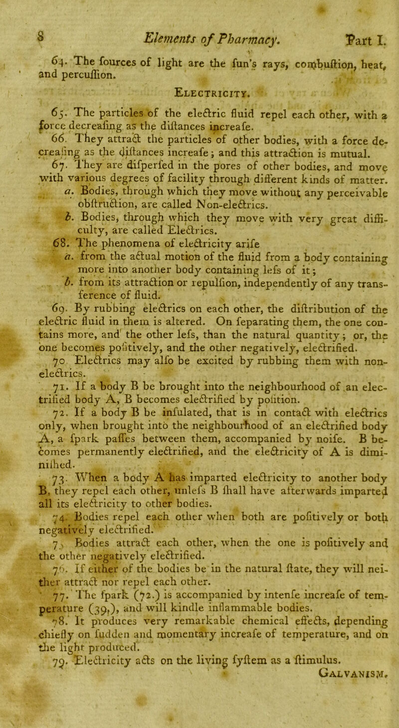 64. The fourccs of light are the fun’s rays, conjhuftion, heat, and percuflion. ' ' Electricity. 65. The particles of the eleftric fluid repel each other, with a force decreafing as the diftances increafe. 66. They attraiS: the particles of other bodies, with a force de- creafmg as the dhiances increafe; and this attraction is mutual. 67. They are difperfed in the pores of other bodies, and mov^ with various degrees of facility through diflerent kinds of matter. a. Bodies, through which they move without any perceivable obftruCtion, are called Non-eleftrics. i. Bodks, through which they move with very great diffi- culty, are called EleClrics. 68. The phenomena of eleCtricity arife «. from the aftual motion of the fluid from a body containing more into another body containing lefs of it; from its attraftion or repulfion, independently of any trans- ference of fluid. 6g. By rubbing eleftrics on each other, the diftribution of the eleftric fluid in them is altered. On feparating them, the one con- tains more, and' the other lefs, than the natural quantity; or, the one becomes pofltively, and the other negatively, eleftrified. 70 Eleftrics may alfo be excited by rubbing them with non- eleftrics. 71. If a body B be brought into the neighbourhood of an elec- trifled body A, B becomes eleftrified by polition. 72. If a body B be infulated, that is in contaft with eleftrics only, when brought into the neighbourhood of an eleftrified body A, a fpark paflies between them, accompanied by noife. B be- comes permanently eleftrified, and the eleftricity of A is dimi- nilhed. 73. When a body A has imparted eleftricity to another body B, they repel each other, unlefs B lhall have afterwards imparte^ all its eleftricity to other bodies. 74. Bodies repel each other when both are pofitively or both negatively eleftrified. 7 , Bodies attraft each other, when the one is pofitively and the other negatively eleftrified. y.‘. If either of the bodies be in the natural ftate, they will nei- ther attraft nor repel each other. 77. The fpark is accompanied by intenfe increafe of tem- perature (39O, iiud will kindle inflammable bodies. 78. It produces very remarkable chemical effefts, depending chiefly on fudden and momentary increafe of temperature, and on tlie light produced. 79. Eledtricity afts on the living fyftem as a ftimulus. Galvanism.