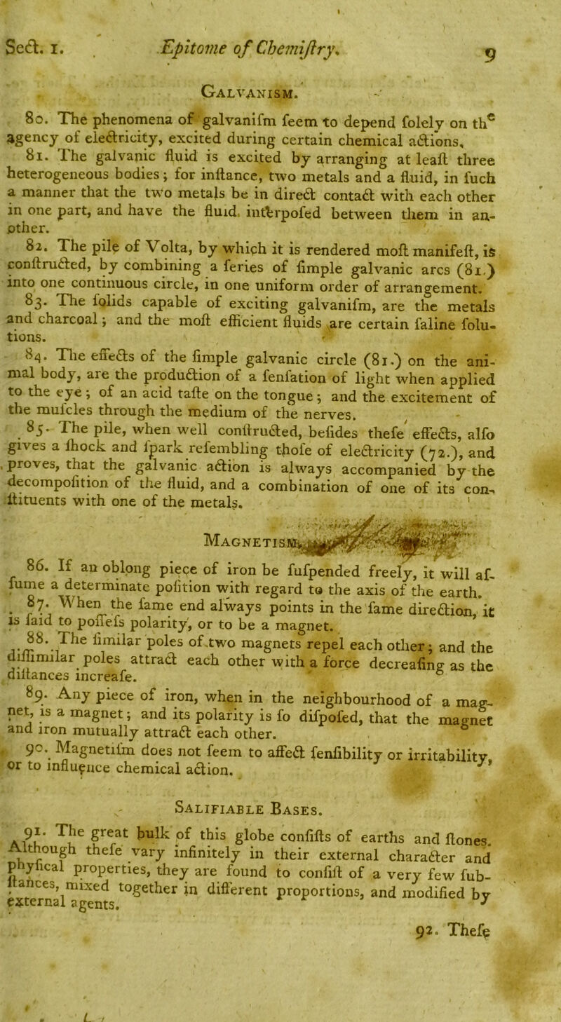 9 Galvanism. 80. The phenomena of galvanifm feem to depend folely on th® agency of eleftricity, excited during certain chemical aftions, 81. The galvanic fluid is excited by arranging at leaft three heterogeneous bodies; for inftance, two metals and a fluid, in fuch a manner that the two metals be in diredl contad with each other in one part, and have the fluid, inttrpofed between them in an- other. 82. The pile of Voka, by whiph it is rendered moll manifeft, is conttrufted, by combining a feries of Ample galvanic arcs (81,) into one continuous circle, in one uniform order of arrangement. 83. The folids capable of exciting galvanifm, are the metals and charcoal j and the moft efficient fluids ^are certain faline folu- tions. 8i}. Tlie elTefts of the Ample galvanic circle (81.) on the ani- mal body, are the produftion of a fenfation of light when applied to the eye •, of an acid tafte on the tongue; and the excitement of the mufcles through the medium of the nerves. 85. The pile, when well conltruaed, befides thefe effbas, alfo gives a ffiock and fpark refembling tflofe of elearicity (72.), and , proves, that the galvanic aaion is always accompanied by the decompoAtion of the fluid, and a combination of one of its con-. Ifituents with one of the metals. 86. If an oblong piece of iron be fufpended freely, it will af- fume a determinate poAtion with regard to the axis of the earth. • r When the fame end always points in the fame direaion,'it js laid to poflefs polarity, or to be a magnet. of,two magnets repel each other; and the dilimular poles attract each other with a force decreaAng as the diltances increafe. ° 89. Any piece of iron, when in the neighbourhood of a mag- net, is a magnet; and its polarity is fo difpofed, that the magnet and iron mutually attraft each other. 90. Magnetifm does not feem to afieft fenflbility or irritability, or to influence chemical action. ^ Salifiable Bases. Ai^u' bulk of this globe conAfts of earths and Hones. Although thefe vary inflnitely in their external charafter and ptiyhcal properties, they are found to confilt of a very few fub- 1 ances, mixed together in different proportions, and modifled by external agents. ^ 92. Thefe