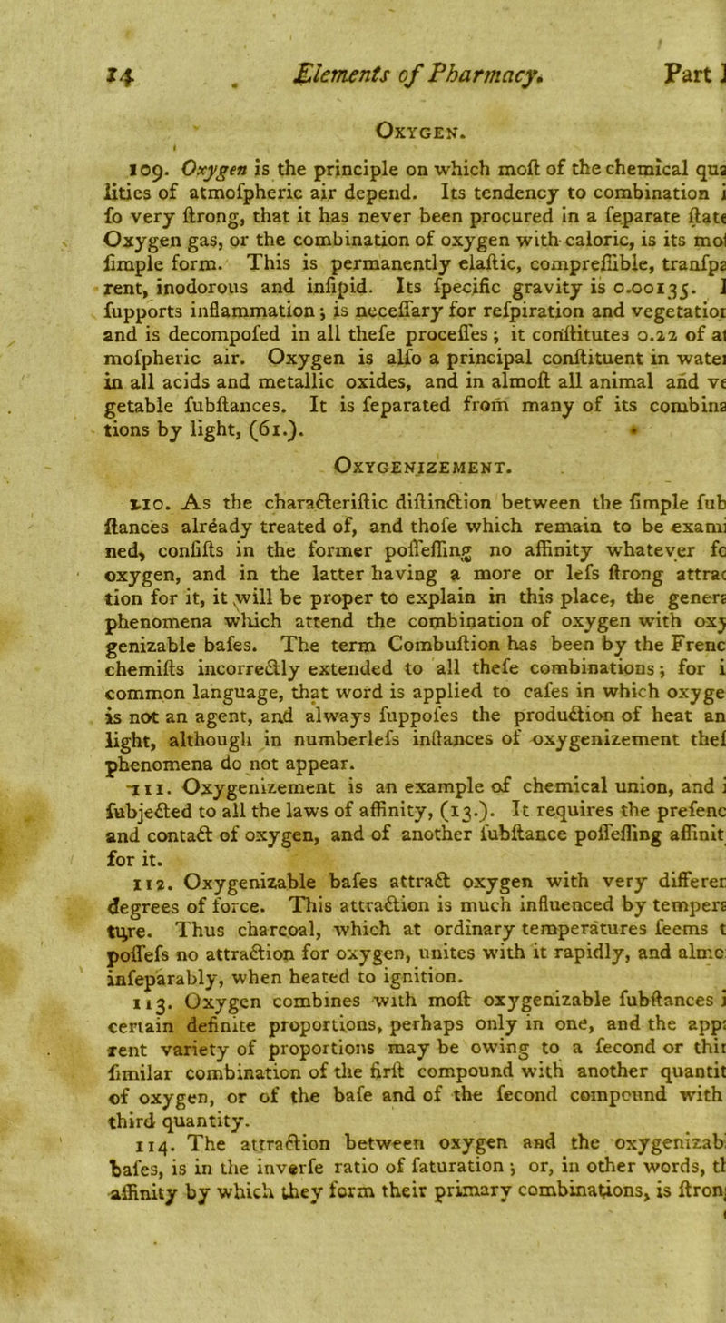 Oxygen. 109. Oxygen is the principle on which moft of the chemical qua lities of atmofpheric air depend. Its tendency to combination i fo very ftrong, that it has never been procured in a feparate ftat< Oxygen gas, or the combination of oxygen with caloric, is its mol limple form. This is permanently elaftic, compreffible, tranfpa rent, inodorous and infipid. Its fpecific gravity is 0.00135. ^ fupports inflammation 5 is neceffary for refpiration and vegetatior and is decompofed in all thefe procefles ; it conftitutes 0.22 of al mofpheric air. Oxygen is alfo a principal conftituent in watei in all acids and metallic oxides, and in almoll all animal aiid vc getabie fubftances. It is feparated from many of its combina tions by light, (61.). • OXYGENIZEMENT. I.IO. As the charafteriftic diftinflion between the limple fub fiances already treated of, and thofe which remain to be exami ned, confifts in the former poflTefling no affinity whatever fc oxygen, and in the latter having a more or lefs ftrong attrac tion for it, it yvill be proper to explain in this place, the genera phenomena wliich attend the combination of oxygen with 0x5 genizable bafes. The term Combullion has been by the Frenc chemifts incorre<3:ly extended to all thefe combinations; for i common language, that word is applied to cafes in which oxyge is not an agent, and always fuppofes the produ£lion of heat an light, although in numberlefs inftances of oxygenizement the! phenomena do not appear. HI. Oxygenizement is an example of chemical union, and i fubjeited to all the laws of affinity, (x3.). It requires the prefenc and contaft of oxygen, and of another fubftance poffeffing affinit for it. 112. Oxygenizable bafes attra£l oxygen with very differer degrees of force. This attraftion is much influenced by tempers tiire. Thus charcoal, which at ordinary temperatures feems t poffefs no attraftion for oxygen, unites with it rapidly, and almc: infeparably, when heated to ignition. 113. Oxygen combines with moft oxygenizable fubftances i certain definite proportions, perhaps only in one, and the app: xent variety of proportions may be owing to a fecond or thir fimilar combination of tlie firtt compound with another quantit of oxygen, or of the bafe and of the fecond compound with third quantity. 114. The attraftion between oxygen and the oxygenizab bafes, is in the inverfe ratio of faturation \ or, in other words, tl affinity by which Uiey form their primary combinations, is ftronj