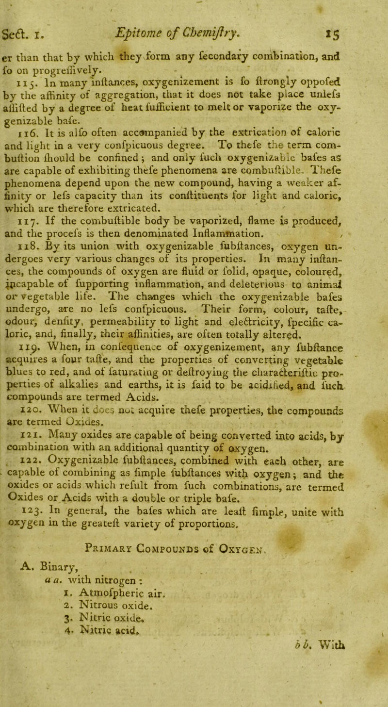 cr than that by which they form any fecondary coiiibination, and fo on progielhvely. iij. In many inllances, oxygenizement is fo ftrongly oppofed by the affinity of aggregation, tliat it does not take place unlefs affifted by a degree of heat fufficient to melt or vaporize the oxy- genizable bafe. 116. It is a I fo often acctnnpanied by the extrication of caloric and light in a very confpicuous degree. To thefe the term com- buftion ffiould be confined ; and only fuch oxygenizable bafes as are capable of exhibiting thefe phenomena are combuftible, Thefe phenomena depend upon the new compound, having a weaker af- finity or lefs capacity than its conftituents for light and caloric, which are therefore extricated. 117. If the combuftible body be vaporized, flame is produced, and the procefs is then denominated Inflammation. , 118. By its union with oxygenizable fubltances, oxygen un- dergoes very various changes of its properties. In many inftan- ces, the compounds of oxygen are fluid or folid, opaque, coloured, fjicapable of fupporting inflammation, and deleterious to animal or vegetable life. The changes which the oxygenizable bafes undergo, are no lefs confpicuous. Their form, colour, tafte, odour, denfity, permeability to light and eleftricity, fpecific ca- loric, and, finally, their affinities, are often totally altered. 119. When, in confequence of oxygenizement, any fubftance acquires a four tafle, and the properties of converting vegetable blues to red, and of faturating or deftroying the charadferiftic pro- perties of alkalies and earths, it is faid to be acidified, and fuch,- compounds are termed Acids. 120. When it does not acquire thefe properties, the compounds are termed Oxides. 121. Many oxides are capable of being converted into acids, by combination with an additional quantity of oxygen. 122. Oxygenizable fubftances, com Wed with each other, are . capable of combining as fimple fubftances with oxygen; and the oxides or acids which refult from fuch combinations, are. termed Oxides or Acids with a double or triple bafe. 1^3- general, the bafes which are leaft fimple, unite with oxygen in the greateft variety of proportions. Primary Compounds of Oxygen. A. Binary, a a. with nitrogen ; 1. Atmofpheric air. 2. Nitrous oxide. 3. Nitric oxide. 4* Nitric acid. bb. With