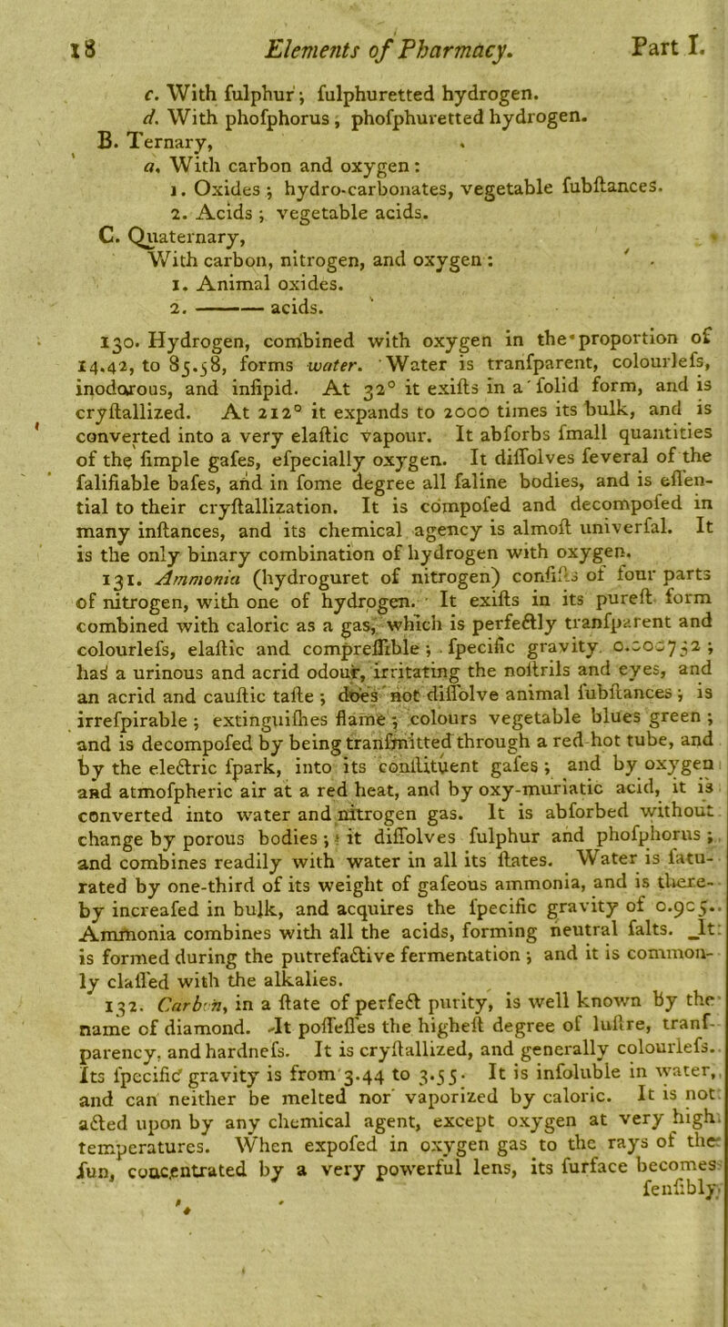 c. With fulphur; fulphuretted hydrogen. d. With phofphorus, phofphuretted hydrogen. B. Ternary, a. With carbon and oxygen: 1. Oxides ; hydro-carbonates, vegetable fubftances. 2. Acids ; vegetable acids. C. Quaternary, With carbon, nitrogen, and oxygen : ' . 1. Animal oxides. 2. acids. 130. Hydrogen, coiribined with oxygen in the* proportion of 14.42, to 85.38, forms water. Water is tranfparent, colourlefs, inodorous, and inlipid. At 32° it exifts in a' folid form, and is cryftalllzed. At 212° it expands to 2000 times its bulk, and is converted into a very elaftic Vapour. It abforbs fmall quantities of th^ limple gafes, efpecially oxygen. It diffoives feveral of the falifiable bafes, arid in fome degree all faline bodies, and is ell’en- tial to their cryftallization. It is cdmpofed and decompofed in many inftances, and its chemical agency is almoft univerfal. It is the only binary combination of hydrogen with oxygen. 131. Ammonia (hydroguret of nitrogen) conlills oi four parts of nitrogen, with one of hydrogen. ■ It exifts in its pureft. form combined with caloric as a gas,' which is perfeftly tranfparent and colourlefs, elaftic and compreflible; ■ fpecific gravity, 0.C.0C752; ha^ a urinous and acrid odour, irritating the noftrils and eyes, and an acrid and cauftic tafte 5 not diflblve animal fubftances \ is irrefpirable ; extinguifties flame 5 colours vegetable blues green ; and is decompofed by being tranCfiiitted through a red hot tube, and by the eleftric fpark, into its conlUtuent gafes; and by oxygen and atmofpheric air at a red heat, and by oxy-murlatic acid, it is converted into water and nitrogen gas. It is abforbed without change by porous bodies;»it diffoives fulphur and phofphorus; and combines readily with water in all its Hates. Water is latu- rated by one-third of its weight of gafeous ammonia, and is tliere- by increafed in bulk, and acquires the fpecific gravity of 0.905.. Amfnonia combines with all the acids, forming neutral falts. _lt: is formed during the putrefactive fermentation ; and it is common- ly claft’ed with the alkalies. 132. Carbi fiy in a ftate of perfeCt purity, is well known By the name of diamond. Jt poffefl'es the higheft degree of luftre, tranf- parency, andhardnefs. It is cryftallized, and generally colourlefs. Its fpccifid gravity is from 3.44 to 3.55- It is infoluble in ^yater,, and can neither be melted nor' vaporized by caloric. It is not. aCted upon by any chemical agent, except oxygen at very high, temperatures. When expofed in oxygen gas to the rays of the: Xun, concentrated by a very powerful lens, its furface becomes fenftbly.