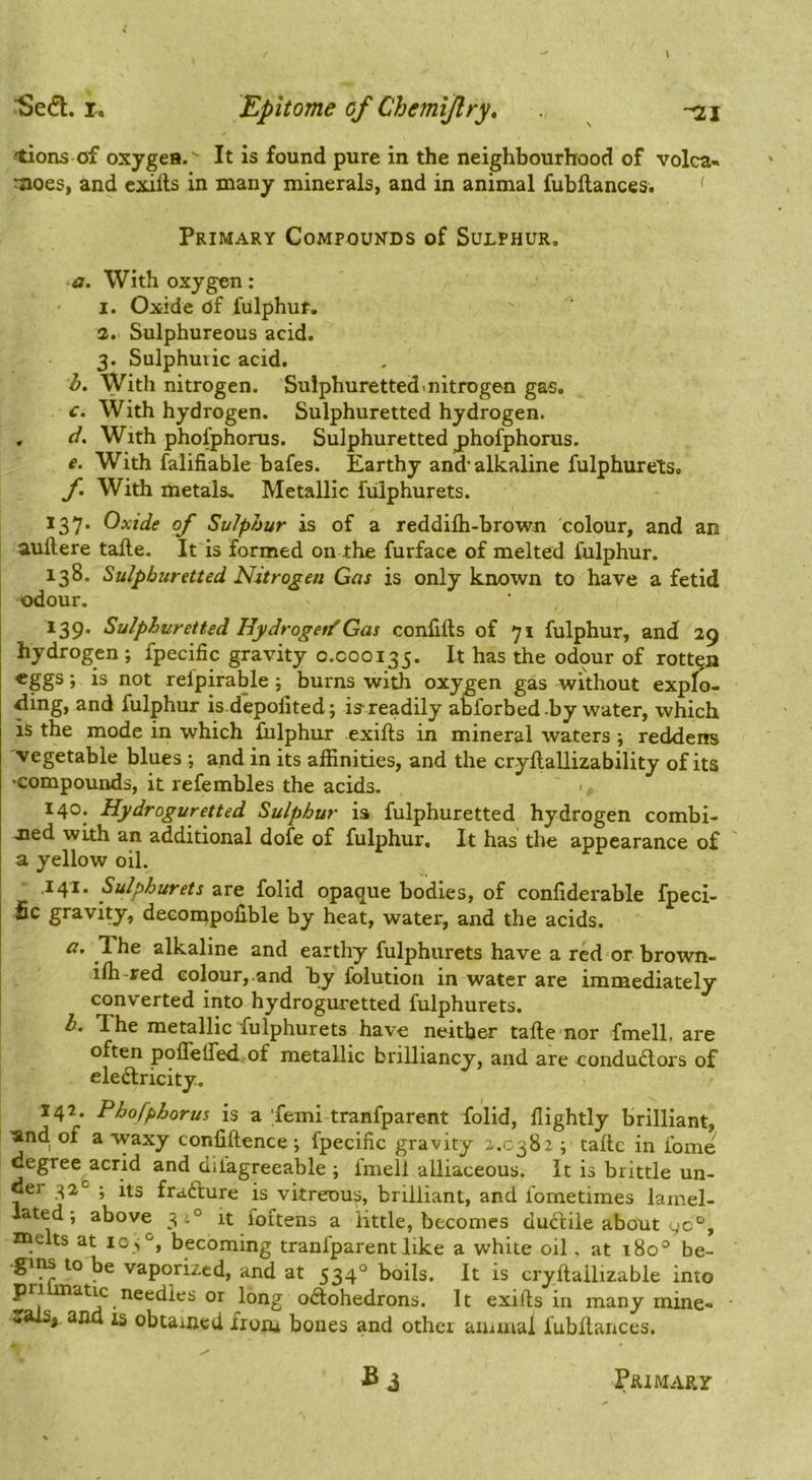 ■Se^l. X. Epitome of Chemijlry, -ni -tions of oxygea.' It is found pure in the neighbourhood of volca- noes, and cxills in many minerals, and in animal fubllances. ' Primary Compounds of Sulphur. a. With oxygen: I. Oxide of fulphuf. a. Sulphureous acid. 3. Sulphmic acid. h. With nitrogen. Sulphuretted nitrogen gas. c. With hydrogen. Sulphuretted hydrogen. , ci. With phofphorus. Sulphuretted phofphorus. e. With falifiable bafes. Earthy and'alkaline fulphurets. f. With metals. Metallic fulphurets. 137. Oxide of Sulphur is of a reddilb-bro'wn colour, and an aullere tafte. It is formed on the furface of melted fulphur. 138. Sulphuretted Nitrogen Gm is only known to have a fetid odour. 139. Sulphuretted Uydroget/Gm confifts of 71 fulphur, and 39 hydrogen; fpecific gravity 0.000135. It has the odour of rotten eggs; is not relpirable; burns with oxygen gas without explo- <iing, and fulphur is depolited; is'readily aMbrbed by water, which is the mode in which fulphur exifts in mineral waters ; reddens vegetable blues ; and in its affinities, and the cryllallizability of its ■compounds, it refembles the acids. 140. Hydroguretted Sulphur is fulphuretted hydrogen combi- tied with an additional dofe of fulphur. It has the appearance of a yellow oil. .141. Sulphurets are folid opaque bodies, of confiderable fpeci- fic gravity, decompofible by heat, water, and the acids. a. The alkaline and earthy fulphurets have a red or brown- iffi -red colour,-and by folution in water are immediately converted into hydroguretted fulphurets. b. The metallic fulphurets have neither tafte nor fmell, are often poflelfed of metallic brilliancy, and are condudlors of eleiftricity. 142. Phofphorus is a femi tranfparent folid, flightly brilliant, 'and. of a waxy confiftence ; fpecific gravity -.0382 ; tafte in fome cegree^acrid and dilagreeable ; Imell alliaceous. It is brittle un- Ger ^2’^ ; its frafture is vitreous, brilliant, and lometimes lamel- late d; above 3i° it foftens a little, becomes duftile about 40°, melts at 105°, becoming tranfparent like a white oil, at 180° be- -gi^ to be vaporized, and at 534° boils. It is cryftallizable into pri atic needles or long odlohedrons. It exifts in many mine- rals, ana 13 obtained from bones and other auiuiai fubftances. Primary