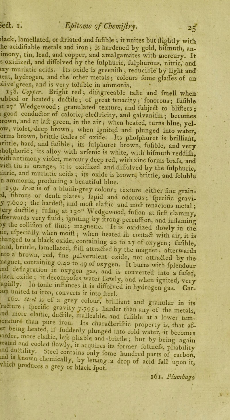 )lack, lamellated, or llriated and fufible ; it unites but flightly with he acidifiable metals and iron j is hardened bj gold, bifmuth, an- imony, tin, lead, and copper, and amalgamates with mercury. It s oxidized, and dillblved by the fulphuric, fulphurous, nitric, and )xy-muriatic acids. Its oxide is greenilli; reducible by light and leat, hydrogen, and the other metals; colours fome glaffes of an ilive green, and is very foluble in ammonia, Ij8. Copper. Bright red; difagreeable talle and fmell when ubbed or heated-, duftile; of great tenacity; fonorous; fufible Lt 27° Wedgewood; granulated texture, and fubjeft to blifters ; L good conductor of caloric, eledlricity, and galvanifm ; becomes )rown, and at lail green, in the air; when heated, turns blue, yel- ow, violet,'deep brown ; when ignited and plunged into water, brms brown, brittle fcales of oxide. Its pholphuret is brilliant, irittle, hard, and fufible; its fulphuret brown, fufible, and very >hofphoric ; its alloy with arfenic is white, with bifmuth reddilh, vith antimony violet, mercury deep red, with zinc forms brafs, and vith tin is orange-; it is oxidized and diflblved by the fulphuric, litric, and muriatic acids ; its oxide is brown, brittle, and foluble n ammonia, producing a beautiful blue. 139. Irm is of a bluifh-grey colour; texture either fine grain- d, fibious or denfe plates; lapid and odorous; fpecific gravi- y 7*6oo; the hardeft, and moll elaftic and mofi tenacious metal; -ery duftile; fufing at 130° Wedgewood, fufion at firft clammy, Lfterwards very fluid; igniting by firong percufliofi, and inflaming )y the coHifion of flint; magnetic. It is oxidized flowly in the iir, efpecially when nioilt \ when healed in contad with air, it is :lianged to a black oxide, containing 20 to 27 of oxygen; fufible laid, little, lamellated, fiill attra(!:l:ed by the magnet; afterwards nto a brown, red, fine pulverulent oxide, not attraded by the nagnet, containing 0.40 to 49 of oxygen. It burns with fplendour ■nd deflagration in oxygen gas, and is converted into a fufed, hack oxide ; it decompofes water flowly, and when ignited, very apidly. In fome mllances it is diflblved in hydrogen gas. Car^. 3on united to iron, converts it into Heel. ° ^ ifco. M.d is^of a grey colour, brilliant and granular in its ,radure ; fpecuic gravity ;,795 ; harder than any of the metals, md nioie elaitic, diidile, malleable, and fufible at a lower tem- perature than pure iron. Its charaderiftic property is, that af- er oeing heated it fiiddenly plunged into cold water, it becomes arde.,. inore elaftic, lefs pliable and hut by being again ind ^ contains only fome hundred parts of carbon, diicl a drop of acid fall upon it V filch produces a grey or black fpot. 161, PluinhagQ