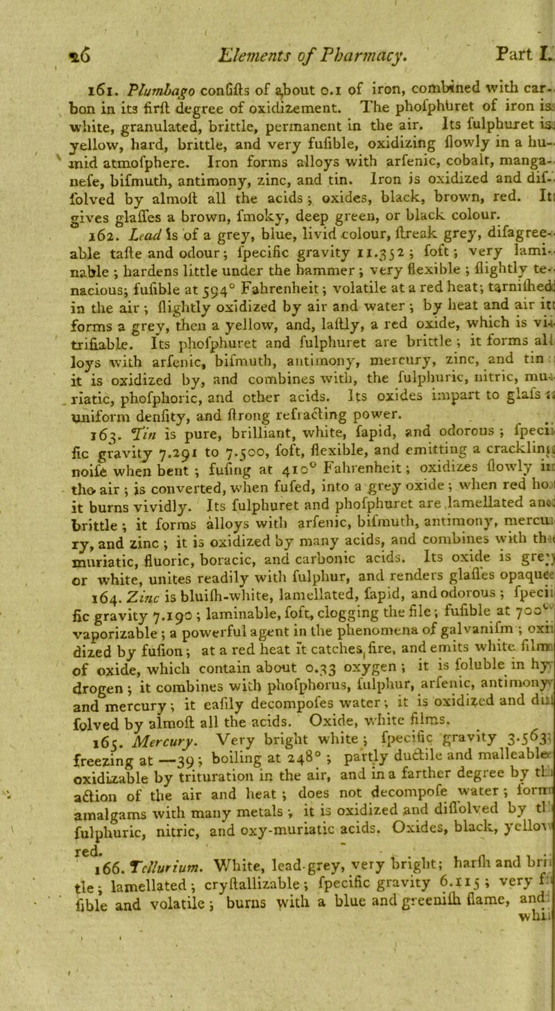 161. Plumbago conGfts of a,bout o.i of iron, combined with car- bon in its firft degree of oxidizement. The phofphUret of iron isi white, granulated, brittle, permanent in the air. Its fulphuret isj yellow, hard, brittle, and very fufible, oxidizing flowly in a hu- anid atmofphere. Iron forms alloys with arfenic, cobalt, manga- nefe, bifmuth, antimony, zinc, and tin. Iron is oxidized and dif-- iblved by almoft all the acids ■, oxides, black, brown, red. It: gives glaffes a brown, fmoky, deep green, or black colour. 162. Lead is of a grey, blue, livid colour, llreak grey, difagree-- able tafte and odour; fpecific gravity 11.352 ; foft; very lami- nable ; hardens little under the hammer ; very flexible ; (lightly te-. naeious; fufible at 594° Fahrenheit; volatile at a red heat; tarnilhedj in the air ; (lightly oxidized by air and water ; by heat and air itt forms a grey, then a yellow, and, lallly, a red oxide, which is vU trifiable. Its phofphuret and fulphuret are brittle ; it forms all loys with arfenic, bifmuth, antimony, mercury, zinc, and tin:: it is oxidized by, and combines with, the fulphuric, nitric, mu-, riatic, phofphoric, and other acids. Its oxides impart to glafs <1 uniform denfity, and (Irong refracting powder. j6^. ‘Tin is pure, brilliant, white, fapid, and odorous ; fpecii ire gravity 7.291 to 7.500, foft, flexible, and emitting a cracklinjii noife when bent ; fufing at 4to*^ Fahrenheit; oxidizes (lowly iil tho- air ; is converted, when fufed, into a grey oxide ; when red ho i it burns vividly. Its fulphuret and phofphuret are .hmellated anoc brittle ; it forms alloys with arfenic, bifmuth, antimony, mercui ly, and zinc ; it is oxidized by many acids, and combines with thit muriatic, fluoric, boracic, and carbonic acids. Its oxide is gre;j or white, unites readily with fulphur, and renders glafles opaquee 164. Zinc is bluilh-white, lamellated, fapid, and odorous ; fpecii fic gravity 7.190 ; laminable, foft, clogging the file; fufible at 700 ^ vaporizable ; a powerful agent in the phenomena of galvanifm ; oxi; dized by fufion; at a red heat it catcheS|fire, and emits white filmi of oxide, which contain about 0.33 oxygen; it is foluble in hy, drogen; it combines with phofphorus, fulphur, arfenic, antimony and mercury; it eafily decompofes water; it is oxidized and dill folved by almoft all the acids. Oxide, white films. 165. Mercury. Very bright white; fpecific gravity 3.563; freezing at —39 ; boiling at 248° ; partly dudile and malleabler oxidLzable by trituration in the air, and in a farther degree by tl; i adlion of the air and heat ; does not decompofe water ; iornr amalgams with many metals ; it is oxidized and diflblved by tl fulphuric, nitric, and oxy-muriatic acids. Oxides, black, yclloi' ^^^66. Tellurium. White, lead-grey, very bright; harfli and bri. tie; lamellated; cryftallizable; fpecific gravity 6.115; very f: 1 fible and volatile; burns with a blue andgreemih flame, and. will.