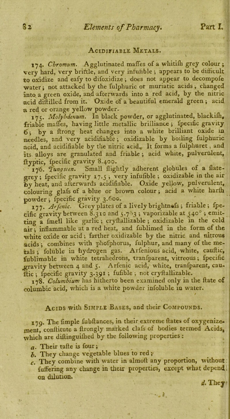 AciDirxABLE Metals. 174- Chromvm. Agglutinated maffes of a wliitilh grey colour; very hard, very brititle, and very infulible ; appears to be difficult to oxidize and eafy to difoxidize ■, does not appear to decompofe •water; not attacked by the fulphuric or muriatic acids v changed into, a green oxide, an,d afterwards into a red acid, by the nitric acid dilliiled from it. Oxide of a beautiful emerald green ; acid a red or orange yellow powder. 175. MoMfdenum. In black powder, or agglutinated, blackifli, friable malms, having little metallic brilliance ; fpecific gravity 6 •, by a ftrong heat changes into a white brilliant oxide in needles, and very acidifiab'le; oxidizable by boiling fulphuric aoid, and acidlfiable by the nitric acid. It forms a fulphuret, and its alloys are granulated and friable •, acid white, pulverulent, ilyptic, fpecific gravity 8.400. ' 176. fun^sten. Small llightly adherent globules of a Hate- grey; fpecific gravity 17.5 ; very infulible ; oxidizable in the air by heat, and afterwards acidifiable. Oxide yellow, pulverulent, colouring glafs of a blue or brown colour; acid a white harflj pov’der ; fpecific gravity 3.600. 177. Arjenic. Grey plates of a lively brightnafs ; friable; fpe- cific gravity between 8.310 and 5.703 ; vaporizable at 540° ; emit- ting a fmeil like garlic ; cryftallizable ; oxidizable in the cold air; inflammable at a red heat, and fublimed in the form of the white oxide or acid; farther oxidizable by the nitric and nitrous acids ; combines wdth phofphorus, fulphur, and many of the me- tals ; foluble in hydrogen gas. Arfenious acid, white, caullic, fublimable in white tetrahedrons, tranfparent, vitreous; fpecific gravity between 4 and 5. Arfenic acid, white, tranfparent, cau- itic ; fpecific gravity 3.391 ; fufible ; not cryftallizable. 178. Columbium has hitherto been examined only in the ftate of columbic acid, which is a white powder infoluble in water. / Acids with Simple Bases, and their Compounds. 179. The limple fubftances, in their extreme ftates of oxygenize- ment, conftitutc a ftrongly marked clafs of bodies termed Acids, which are diftinguiftied by the following properties ; fl. Their tafte is four; h. They change vegetable blues to red c. They combine with water in almoft any proportion, without fuft'ering any change in thar properties, except what depend, on dilution. d. They \
