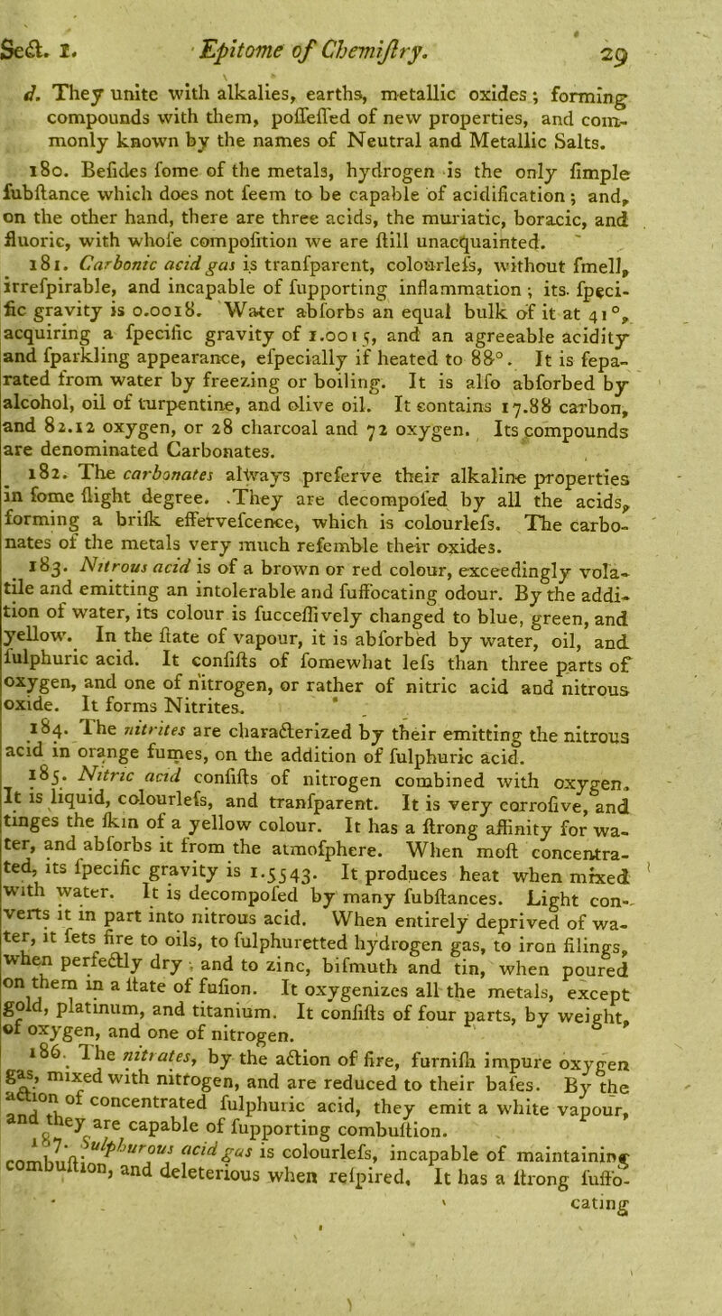 d. They unite with alkalies, earths, metallic oxides; forming compounds with them, polTeffed of new properties, and com- monly known by the names of Neutral and Metallic Salts. 180. Befides feme of the metals, hydrogen is the only fimple fubftance which does not feem to be capable of acidification ; and, on the other hand, there are three acids, the muriatic, boracic, and fluoric, with whofe compofition we are ftill unacquainted. 181. Carbonic acid gas is tranfparent, colourlefs, without fmelJ, irrefpirable, and incapable of fupporting inflammation ; its- fpeci- fic gravity is 0.0018. Water a-bforbs an equal bulk cif it at 41°, acquiring a fpecific gravity of i.001 5, and an agreeable acidity and fparkling appearance, efpecially if heated to 88°. It is fepa- rated from water by freezing or boiling. It is alfo abforbed by alcohol, oil of turpentine, and olive oil. It contains 17.88 carbon, and 82.12 oxygen, or 28 charcoal and 72 oxygen. Its compounds are denominated Carbonates. 182. The carbonates always preferve their alkaline properties in fome flight degree. .They are decompofed by all the acids, forming a brilk eflTervefcence, which is colourlefs. The carbo- nates of the metals very much refemble their oxides. 183. Nitrous acid is of a brown or red colour, exceedingly vola- tile and emitting an intolerable and fuflfocating odour. By the addi- tion of water, its colour is fucceffively changed to blue, green, and yellow'. In the ftate of vapour, it is abforbed by water, oil, and fulphuric acid. It confifts of fomewhat lefs than three parts of oxygen, and one of nitrogen, or rather of nitric acid and nitrous oxide. It forms Nitrites, ‘ 184. The nitrites are charadlerized by their emitting the nitrous acid in orange furnes, on the addition of fulphuric acid. 185. Nitric acid confifts of nitrogen combined with oxygen* It IS liquid, colourlefs, and tranfparent. It is very corrofive, and tinges the Ikin of a yellow colour. It has a ftrong affinity for wa- ter, and abforbs it from the atmofphere. When moft concentra- ted, its fpecific gravity is 1,5543. It produces heat when mixed W'lth water. It is decompofed by many fubftances. Light con-- verts It in part into nitrous acid. When entirely deprived of wa- ter, It fets fire to oils, to fulphuretted hydrogen gas, to iron filings, when perfeaiy dry ■, and to zinc, bifmuth and tin, when poured on thena m a ftate of fufion. It oxygenizes all the metals, except go d, platinum, and titanium. It confifts of four parts, by weight, of oxygen, and one of nitrogen. 186. ^ Ihe nitrates, by the aftion of fire, furnifli impure oxygen g^, mixed with nitfogen, and are reduced to their bafes. By the concentrated fulphuric acid, they emit a W'liite vapour, hey are capable of fupporting combuftion. is colourlefs, incapable of maintaininr mbultion, and deleterious when relpired. It has a ftrong fuftb- cating