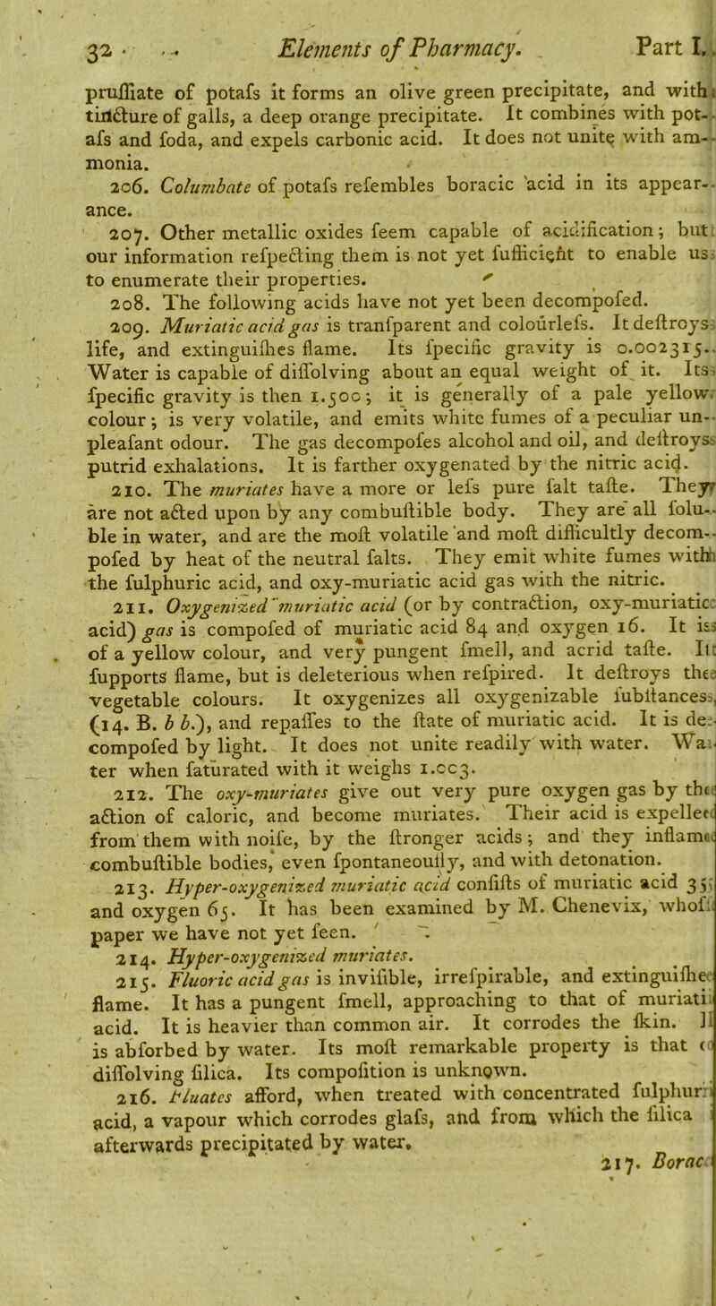 prufllate of potafs it forms an olive green precipitate, and withji tillftureof galls, a deep orange precipitate. It combines with pot-- afs and foda, and expels carbonic acid. It does not unit^ with am-- monia. 206. Columbate of potafs referables boracic 'acid in its appear-- ance. 207. Other metallic oxides feem capable of acic-ification; but: our information refpedling them is not yet fufiiciefit to enable us: to enumerate their properties. 208. The following acids have not yet been decompofed. 209. Muriatic acid gas is tranfparent and colourlefs. Itdeftroys: life, and extinguilhes flame. Its fpecific gravity is 0.002315.. Water is capable of diflblving about an equal weight of it. ItSi fpecific gravity is then 1.500; it is generally of a pale yellow.' colour; is very volatile, and emits white fumes of a peculiar un-- pleafant odour. The gas decompofes alcohol and oil, and dellroyss putrid exhalations. It is farther oxygenated by the nitric acicj. 210. The muriates have a more or lefs pure fait tafte. Theyr are not afted upon by any combuflible body. They are all folu-- ble in water, and are the moft volatile and moft diflicultly decom-- pofed by heat of the neutral falts. They emit white fumes withh the fulphuric acid, and oxy-muriatic acid gas with the nitric. 211. Oxygeni%ed 'muriatic acid (or by contraction, oxy-muriatic; acid) gas is compofed of muriatic acid 84 and oxygen 16. It us of a yellow colour, and very pungent fmell, and acrid tafte. lu fupports flame, but is deleterious when refpired. It deftroys thee vegetable colours. It oxygenizes all oxygenizable lubltancess, (14. B. h ^.), and repalfes to the ftate of muriatic acid. It is de;- compofed by light. It does not unite readily with water. Wai- ter when fatiirated with it weighs 1.CC3. I 212. The oxy-tnuriates give out very pure oxygen gas by thtd action of caloric, and become muriates. Their acid is expellen from them with noife, by the ftronger acids; and they inflamat combuftible bodies,* even fpontaneoully, and with detonation. 213. Hyper-Qxygeni%ci muriatic acid confifts of muriatic acid 35' and oxygen 65. It has been examined by M. Chenevix, whof;; paper we have not yet feen. ' ~ 214. Hyper-oxygenized muriates. 215. is inviftble, irrefpirable, and extinguifliee flame. It has a pungent fmell, approaching to that of muriatii acid. It is heavier than common air. It corrodes the Ikin. II is abforbed by water. Its moft remarkable property is that ci diflblving filica. Its compolition is unknown. 216. tluates afford, when treated with concentrated fulphuni acid, a vapour which corrodes glafs, and froiu which the filica afterwards precipitated by water, 2,17. Boroc