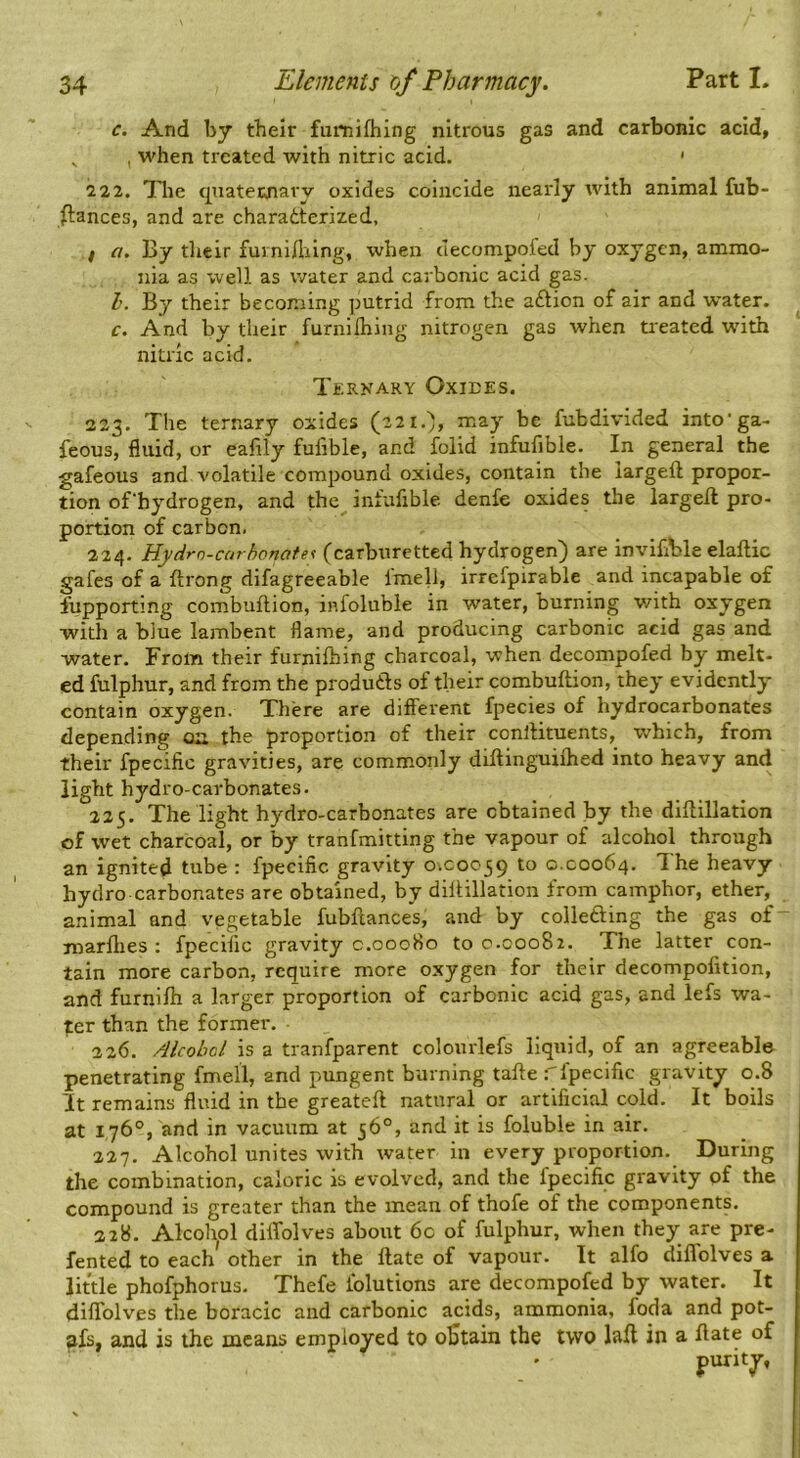 c. And by their fumifliing nitrous gas and carbonic acid, ^ , when treated with nitric acid. ' 2 22. Tlie quatewiavy oxides coincide nearly with animal fub- ftances, and are charatterized, f a. By their fuinilhing, when decompofed by oxygen, ammo- nia as well as water and carbonic acid gas. 1. By their becoming putrid from the aftion of air and water. c. And by their furnilhing nitrogen gas when treated with nitric acid. Terkary Oxiees. 223. The ternary oxides (221.'), may be fubdivided into'ga- feous, fluid, or eafily fufible, and folid infufible. In general the gafeous and volatile compound oxides, contain the iargeft propor- tion ofhydrogen, and the infufible. denfe oxides the Iargeft pro- portion of carbon. 224. Hydrn-curhonate^ (carburetted hydrogen) are inviflble elaftic gafes of a ftrong difagreeable fmell, irrefpirable and incapable of lupporting combuftion, infoluble in water, burning v/ith oxygen with a blue lambent flame, and producing carbonic acid gas and water. From their furnilhing charcoal, when decompofed by melt- ed fulphur, and from the produds of their combuftion, they evidently contain oxygen. There are different fpecies of hydrocarbonates depending on the proportion of their conftituents, which, from their fpecific gravities, are commonly diftinguilhed into heavy and light hydro-carbonates. 225. The light hydro-carbonates are obtained by the diftillation of wet charcoal, or by tranfmitting the vapour of alcohol through an ignited tube : fpecific gravity 0.00039 to 0.C0064. The heavy hydro carbonates are obtained, by diftillation from camphor, ether, animal and vegetable fubftances, and by colleding the gas of- marfties : fpecific gravity c.00080 to c.00082. The latter con- tain more carbon, require more oxygen for their decompofition, and furnifh a larger proportion of carbonic acid gas, and lefs wa- ter than the former. 226. Alcohol is a tranfparent colourlefs liquid, of an agreeable penetrating fmell, and pungent burning tafte fpecific gravity 0.8 It remains fluid in the greateft natural or artificial cold. It boils at 176°, and in vacuum at 56°, and it is foluble in air. 227. Alcohol unites with water in every proportion. During the combination, caloric is evolved, and the fpecific gravity of the compound is greater than the mean of thofe of the components. 228. Alcolyil dilfolves about 6c of fulphur, when they are pre- fented to each other in the Hate of vapour. It alfo diffolves a little phofphorus. Thefe folutions are decompofed by water. It dilfolves the boracic and carbonic acids, ammonia, foda and pot- afs, and is the means employed to obtain the two Iftft in a ftate of purity,