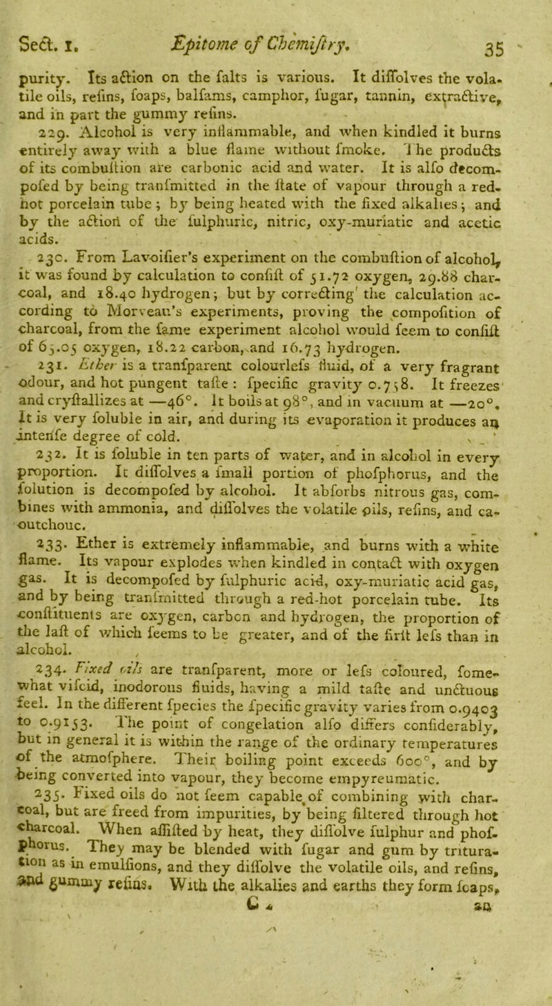 purity. Its aftlon on the falts is various. It diflblves the vola. tile oils, refins, foaps, balfams, camphor, I'ugar, tannin, ex^ra£live, and in part the gummy relins. 229. Alcohol is very intlammable, and when kindled it burns entirely away with a blue flame without fmoke. I he produdls of its combultion are carbonic acid and water. It is alfo decom- pofed by being tranfmitted in the Itate of vapour through a red- hot porcelain tube ; by being heated with the fixed alkalies •, and by the aftioii of the fulphuric, nitric, oxy-muriatic and acetic acids. 23c. From Lavoifier’s experiment on the combuftionof alcohol, it was found by calculation to confift of 31.72 oxygen, 29.88 char- coal, and 18.40 hydrogen; but by correding'the calculation ac- cording to Morveau’s experiments, proving the compofition of charcoal, from the fame experiment alcohol would feem to conlifl of 63.05 oxygen, 18.22 carbon,.and 16.73 hydrogen. 231. is a tranfparent colourlefs fluid, of a very fragrant odour, and hot pungent tafte : fpecific gravity 0.7 ; 8. It freezes andcryftallizes at —46°. It boils at 98°, and in vacuum at —20°. it is very foluble in air, and during its evaporation it produces art interife degree of cold. , _ ‘ 232. It is foluble in ten parts of water, and in alcohol in every proportion. Ic diflblves a imall portion of phofphoriis, and the folution is decompofed by alcohol. It abforbs nitrous gas, com- bines with ammonia, and diflblves the volatile pils, refins, and ca- outchouc. ^33* Ether is extremely inflammable, and burns with a white flame. Its vapour explodes when kindled in contail with oxygen gas. It is decompofed by fulphuric acid, oxy-muriatic acid gas, and by being tranlrnitted through a red-hot porcelain tube. Its conftituenls are oxygen, carben and hydrogen, tlie proportion of the laft of which feems to be greater, and of the firlt lefs than in alcohol. 234. F.xed oils are tranfparent, more or lefs coloured, fome- what vifeid, inodorous fluids, having a mild tafte and undtuous feel. In the different fpecies the fpecific gravity varies from 0.9403 to 0.9153. The point of congelation alfo differs confiderably, but in general it is within the range of the ordinary temperatures of the atmofphere. Their boiling point exceeds 6oc°, and by being converted into vapour, they become einpyreumatic. ^33* Fixed oils do not feem capable,of combining jvitJi char- coal, but are freed from impurities, by being filtered through hot c^rcoal. When aflifted by heat, they diflblve fulphur and phof- phorus. The)' may be blended with fugar and gum by tritura- tion as in emulfions, and they diffolve the volatile oils, and refins, and gummy xefiaSt With the alkalies and earths they form leaps,