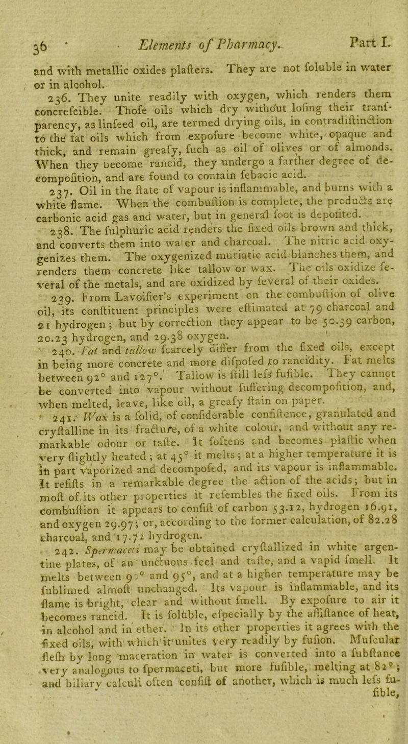 and with metallic oxides plafters. They are not foluhle in v/ater or in alcohol. 236. They unite readily with oxygen, which renders thern concrefcible. Thofe oils which dry without lofing their tranf- parency, aslinfeed oil, are termed drying oils, in coiitiadiflinction to the tat oils which from expofure become white, opaque and thick, and remain greafy, fuch as oil of olives or of almonds. When they necome rancid, they undergo a farther degree of de- compofition, and are found to contain febacic acid. 237. Oil in the hate of vapour is inflammable, and burns with a flame. When the combultion is complete, tlie products are carbonic acid gas and water, but in geiieiai loot is depolitcd. 238. The fulphuric acid renders the fixed oils brown and thick, and converts them into wa' er and charcoal, i he nitric a^id oxy- genizes them. The oxygenized muriatic acid blanches them, and renders them concrete like tallow or wax. 1 he cds oxidize fe- veral of the metals, and are oxidized by ievcral of their oxides. 239. from Lavoifier’s experiment on the combuhion of olive oil, its conffituent principles were ellimated at 79 charcoal and 21 hydrogen ; but by correction they appear to be 5^*39 f^ibon, 20.23 hydrogen, and 29.38 oxygen. 240. /’V/r and jfr///oTo fcarcely difler from the flxed oils, except in being more concrete and more difpoled ,to lancidity. Fat melts between 92° and 127°.' Tallow is hill lefs'fufible. They cannot be converted into vapour without fuflering decompolitioit, and, when melted, leave, like oil, a greafy Itain on paper. ' 241; is a folid, of confiderable conliftence, granulated and cryltalline in its fra61ui*e, of a white coioui, and viithout any re- markable odour or take, it foftens and becomes plallic w'hen Very flightly heated ; at 45° it melts ; at a higher temperature it is iti part Vaporized and decompofed, and its \ apoui is inflammable, it refills in a remarkable degree the aftion of the acids; but in molt of.its other properties it refembles the fixed oils. From its combultion it appears to confilt of carbon 33.12, hydrogen 16.yi, and oxygen 29.97; or, according to tne former calculation, of 82.28 charcoal, and 17.7 2 hydrogen. ... 242. i may be obtained ciyltallized in white argen- tine plates, of an unctuous Icel and taite, and a \apid fmell. It melts between 9 and 95°, and at a higher temperature may be fiiblimed almolt unchanged. Its vapour is inflammable, and its flame is bright, clear and without fmell. By expofure to air it becomes rancid. It is folhble, efpecially by the aiiiltance of heat, in alcohol and In ether. In its other properties it agrees with the flxed oils, w'ith which it'unites very readily by fufion. Mufcular flelli by long maceration in water is converted into a lubftance very analogous to fpermaceti, but more fufible, melting at 82'=’; and biliaf V calculi often 'confill of another, which i» much Icfs fu- fible,