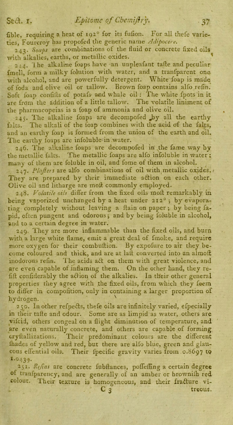 1 fible, requiring a heat of 192° for its fulion. For all thefe varie- ties, Fourcroy has propofed the generic name Adipocere. 243. '^oiips are combinations of the fluid or concrete fixed oils with alkalies, earths, or metallic oxides. ' 244. Ihe alkaline foaps have an unpleafant tafle and peculiar fmell, form a milky folution with water, and a tranfparcnt one with alcohol, and are powerfully detergent. White foap is made of foda and olive oil or tallow. Brown foap contains alfo refin. Soft foap confilts of potafs- and whale oil : The white fpots in it are from the addition of a little tallow. The volatile liniment of the pharmacopeias is a foap of ammonia and olive oil. 245. The alkaline foaps are decompofed Jjy all the earthy falts. The alkali of the foap combines with the acid of the falts, and an earthy foap is formed from the union of the earth and oil. The earthy foaps are infoluble in water. 246. The alkaline foaps are decompofed in ^the fame way by the metallic falts. The metallic foaps are alfo Infoluble in Water : many of them are foluble in oil, and fome of tliem in alcohol. 247. Plqjiers are alfo combinations of oil with metallic oxides. They are prepared by their immediate aftion on each other. Olive oil and litharge are moft commonly employed. 248. Volatile oils differ from the fixed oils moft remarkably in being vaporized unchanged by a heat under 212° ; by evapora- ting completely without leaving a Itain on paper ; by being fa- pid, often pungent and odorous j and by being foluble in alcohol, and to a certain degree in water. 249. They are more inflammable than the fixed oils, and burn with a large white flame, emit a great deal of fmoke, and require more oxygen for their combuftion. By expofure to air they be- come coloured and thick, and are at laft converted into an almoffc inodorous refin. The acids aft on them with great violence,- and are even capable of inflaming them. On the other hand, they re- lift conliderably the aftioii of the alkalies. In their other general properties they agree with the fixed oils, from which they f®em to differ in compolition, only in containing a larger proportion of hydrogen. ^ 250. In other refpefts, thefe oils are infinitely varied, efpecially in their tafte and odour. Some are as limpid as water, others are yifeid, others congeal on a flight diminution of temperature, and are even naturally concrete, and others are capable of forming cryftallizations. Their predominant colours are the different lhades of y’-ellow and red, but there are alfo blue, green and glatt- cous effential oils. Their fpecific gravity varies from .0.8697 to 1.0439. 251. ReJins are concrete fubftances, poffelfing a certain degree of tranfparency, and are generally of an amber or browmilb red colour. Their texture is homogeneous, and their frafture vi- C 3 treous.