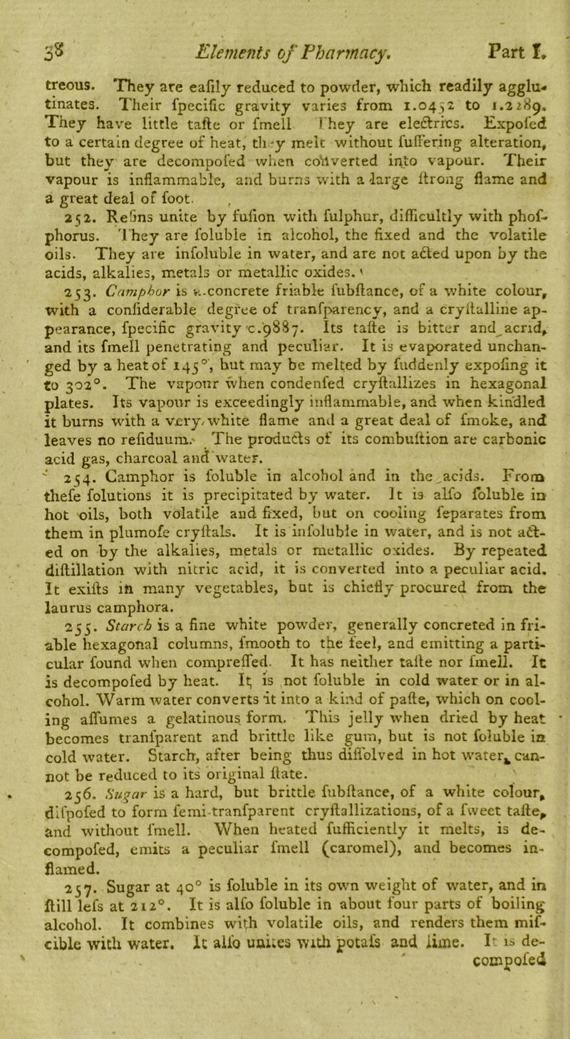 treous. They are eafily reduced to powder, which readily agglu- tinates. Their fpecific gravity varies from i.o^^z to 1.2 zSg, They have little tafte or fmeli They are eleftrics. Expol’ed to a certain degree of heat, th -y melt without fulFering alteration, but they are decompol'ed when converted into vapour. Their vapour is inflammable, and burns with a large ftrong flame and a great deal of foot. 252. Re5ns unite by fufion with fulphur, difficultly with phof- phorus. 'I'hey are folubie in alcohol, the fixed and the volatile oils. They are infoluble in water, and are not adted upon by the acids, alkalies, metals or metallic oxides.' 253. Camphor is vi-concrete friable fubftance, of a white colour, with a confiderable degree of tranfparency, and a cryltalline ap- pearance, fpecific gravity c.9887. Its tafte is bitter and acrid, and its fmell penetrating and peculiar. It is evaporated unchan- ged by a heat of 145°, but may be melted by fuddenly expofing it to 302°. The vapour when condenfed cryftallizes in hexagonal plates. Its vapour is exceedingly inflammable, and when kin'dled it burns with a very/white flame and a great deal of fmoke, and leaves no refiduum.' The produdls of its combuftion are carbonic acid gas, charcoal and'water. ' 254. Camphor is folubie in alcohol and in the acids. From thefe folutions it is precipitated by water. It is alfo folubie io hot oils, both volatile and fixed, but on cooling feparates from them in plumofe cryftals. It is infoluble in water, and is not atft- ed on by the alkalies, metals or metallic oxides. By repeated diftillation with nitric acid, it is converted into a peculiar acid. It exifts iti many vegetables, but is chiefly procured from the laurus camphora. 255. Starch is a fine white pow’der, generally concreted in fri- able hexagonal columns, fmooth to the feel, and emitting a parti- cular found when comprelfed. It has neither tafte nor fmell. It is decompofed by heat. It; is not folubie in cold water or in al- cohol. Warm water converts it into a kind of pafte, which on cool- ing aflumes a gelatinous form. This jelly when dried by heat becomes tranfparent and brittle like gum, but is not folubie ia cold water. Starch, after being thus diflblved in hot w'ater^ can- not be reduced to its original ftate. 256. Sugar is a hard, but brittle fubftance, of a white colour, dlfpofed to form femi-tranfparent cryftallizations, of a fweet tafte, and without fmell. When heated fufficiently it melts, is de- compofed, emits a peculiar fmell (caromel), and becomes in- flamed. 257. Sugar at 40° is folubie in its own weight of water, and in ftill lefs at 212°. It is alfo folubie in about four parts of boiling alcohol. It combines with volatile oils, and renders them mif- cible with water. It alio uuites witli petals and iime. It is de- compol'ed