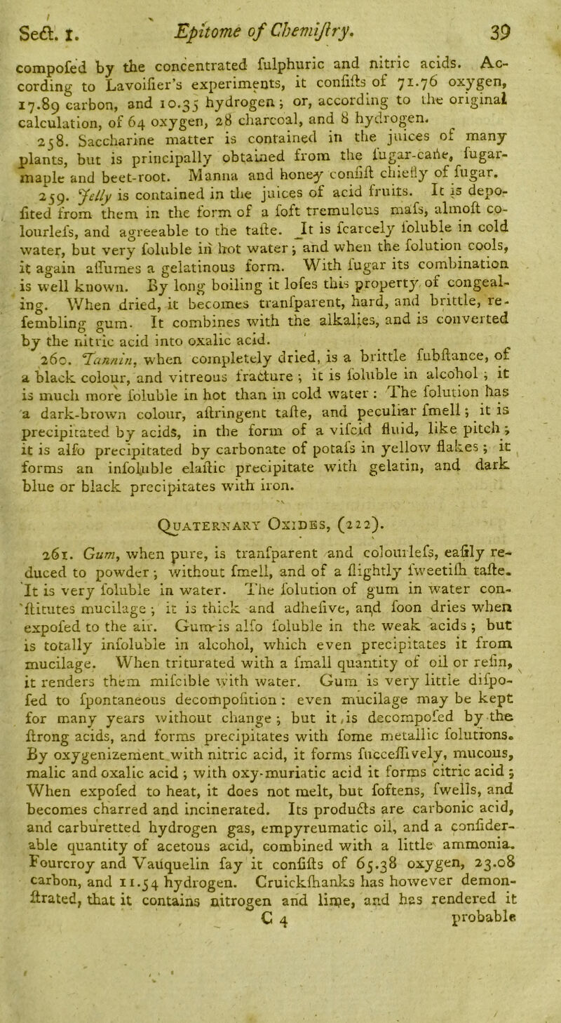 compofed by the concentrated fulphuric and nitric acids. Ac- cording to Lavoifier’s experiments, it confifts o£ oxygen, 17.89 carbon, and 10.35 hydrogen; or, according to the original calculation, of 64 oxygen, 28 charcoal, and 8 hydrogen. 258. Saccharine matter is contained in the juices of many plants, but is principally obtained from the lugar-cahe, fugai- maple and beet-root. Manna and honey counft chiefly of fugar. 259. felly is contained in the juices of acid fruits. It is depo- iited from them in the form of a foft tremulous niafs, almoft co- lourlefs, and agreeable to the tatfe. _It is fcarcely ioluble in cold water, but very foluble in hot water; and when the folution cools, it again alfumes a gelatinous form. With lugar its combination is well known. By long boiling it lofes this property of congeal- ing. When dried, it becomes tranfparent, hard, and brittle, re- fembling gum- It combines with the alkalies, and is coiiveited by the nitric acid into oxalic acid. 260. 'Tannin, w'hen completely dried, is a brittle fubftance, of a black colour, and vitreous tratture ; it is foluble in alcohol ; it is much more foluble in hot than in cold water; Ihe folution has a dark-brown colour, aftringent take, and peculiar fmell; it is precipitated by acids, in the form of a vifeid fluid, like pitch; it is alfo precipitated by carbonate of potafs in yellow flakes; it forms an infofuble elailic precipitate with gelatin, and dark blue or black precipitates whth iron. QuATERKAItY OxiDBS, (t2 2). 261. Gum, when pure, is tranfparent and colouilefs, eafily re- duced to powder; without fmell, and of a flightly fweetifh take. It is very foluble in water. The folution of gum in water con- 'flitutes mucilage ; it is thick and adhelive, an,d foon dries when expofed to the air. Gurmis alfo foluble in the weak acids ; but is totally inioluble in alcohol, which even precipitates it from mucilage. When triturated with a fmall quantity of oil or relin, it renders them mifcible with water. Gum is very little difpo- fed to fpontaneous decompofitlon : even mucilage may be kept for many years without change; but it,is decompofed by the flrong acids, and forms precipitates with fome metallic folutrons. By oxygenizeraent with nitric acid, it forms fuccefTively, mucous, malic and oxalic acid ; with oxy-muriatic acid it forms citric acid 5 When expofed to heat, it does not melt, but foftens, fwells, and becomes charred and incinerated. Its produfts are carbonic acid, and carburetted hydrogen gas, empyreumatic oil, and a conlider- able quantity of acetous acid, combined with a little ammonia. Fourcroy and Vaiiquelin fay it confifts of 65.38 oxygen, 23.08 carbon, and 11.54 hydrogen. Cruickfhanks has however demon- Itrated, that it contains nitrogen and lirpe, and has rendered it C 4 probable