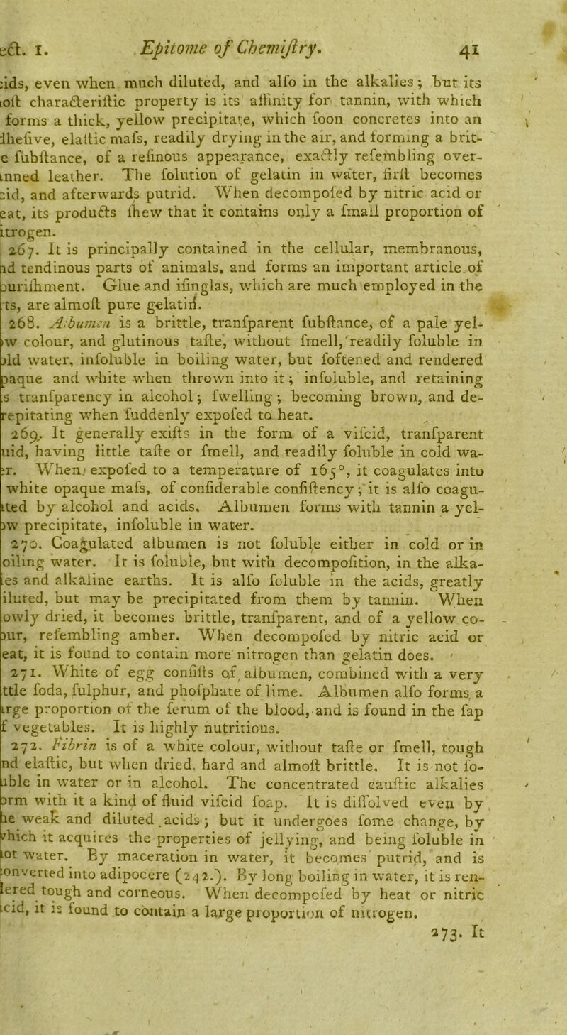 :ids, even when much diluted, and alfo in the alkalies; but its lolt charaderiltic property is its allinity for tannin, with which forms a thick, yellow precipitate, which foon concretes into an ihefive, elaltic mafs, readily drying in the air, and forming a brit- e fubllance, of a relinous appearance, exactly refeinbling over- mned leather. The folution of gelatin in water, firll becomes :id, and afterwards putrid. When clecompoled by nitric acid or eat, its produfts fhew that it contains only a fmall proportion of itrogen. 267. It is principally contained in the cellular, membranous, id tendinous parts of animals, and forms an important article 0/ aurilhment. Glue and ifmglas, which are much employed in the ts, are almofl; pure gelatiii. 268. A:bumcti is a brittle, tranfparent fubftance, of a pale yel- iw colour, and glutinous tafte, without fmell,'readily foluble in >ld water, infoluble in boiling water, but foftened and rendered paque and wdiite when throivn into it; infoluble, and retaining s tranfparency in alcohol; fwelling ; becoming brown, and dc- repitating w'hen fuddenly expofed to heat. 269,. It generally exifts in the form of a vifcid, tranfparent uid, having little talle or fmell, and readily foluble in cold wa- it. V/hen> expofed to a temperature of 165°, it coagulates into white opaque mafs, of confiderable confiftency; it is alfo coagu- ited by alcohol and acids. Albumen forms with tannin a yel- )w precipitate, infoluble in water. 270. Coagulated albumen is not foluble either in cold or in oiling water. It is foluble, but with decompolition, in the alka- es and alkaline earths. It is alfo foluble in the acids, greatly ilutcd, but may be precipitated from them by tannin. When owly dried, it becomes brittle, tranfparent, and of a yellow co- nir, refembling amber. When decompofed by nitric acid or eat, it is found to contain more nitrogen than gelatin does. ' 271. White of egg confilts of albumen, combined with a very ttle foda, fulphur, and phofphate of lime. Albumen alfo forms, a irge proportion of the ferum of the blood, and is found in the fap f vegetables. It is highly nutritious. 272. I'ihrin is of a white colour, without tafte or fmell, tough nd elaftic, but w’hen clried. hard and almofl brittle. It is not fo- ible in W'ater or in alcohol. The concentrated Cauflic alkalies Drm with it a kind of fluid vifcid foap. It is diffolved even by fe weak and diluted acids ; but it undergoes feme change, by I'hich it acquires the properties of jellying, and being foluble in ^ot water. By maceration in water, it becomes putrid, and is Converted Into adipocere (^242.}. By long boiling in W'ater, it is ren- lered tough and corneous. When decompofed by heat or nitric icid, It is found to contain a large proportion of nitrogen. 273. It