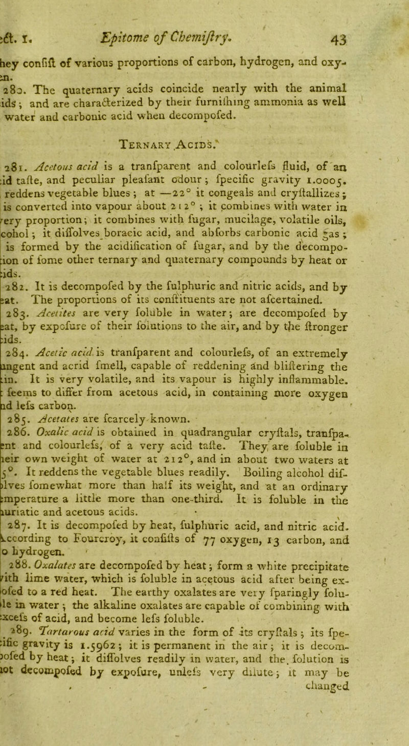 hey confift of various proportions of carbon, hydrogen, and oxy- m. 283. The quaternary acids coincide nearly with the animal ids; and are charafterized by their furniihing ammonia as well water and carbonic acid when decompofed. Ternary .Acids. 281. Acetous acid is a tranfparent and colourlefs fluid, of an :id tafte, and peculiar pleafant odour ; fpecific gravity 1.0005. , reddens vegetable blues ; at —22“ it congeals and cryltallizes ; is converted into vapour about 212°; it combines with water in r'ery proportion ; it combines with fugar, mucilage, volatile oils, cohoi; it diflblves boracic acid, and abforbs carbonic acid gas ; is formed by the acidification of fugar, and by the decompo- ion of lome other ternary and quaternary compounds by heat or :ids. 282. It is decompofed by the fulphuric and nitric acids, and by :at. The proportions of its conftituents are not afcertained. 283. Acetites are very foluble in water; are decompofed by ;at, by expofure of their foiutipns to the air, and by the flronger fids. 284. Acetic acid. \s tranfparent and colourlefs, of an extremely iingent and acrid fmell, capable of reddening ind blillering the tin. It is very volatile, and its vapour is highly inflammable. : feems to dififer from acetous acid, in containing more oxygen ad lefs carbon. \ 285. Acetates are fcarcely known. 286. Oxalic acid 15 obtained m quadrangular cryftals, tranfpa.. ?nt and colourlefs, of a very acid talte. They are foluble in leir own weight of water at 212°, and in about two waters at 5®. It reddens the vegetable blues readily. Boiling alcohol dif- )lves fomewhat more than half its weight, and at an ordinary :mperature a little more than one-tliird. It is foluble in the luriatic and acetous acids. • ^ 287. It is decompofed by heat, fulphuric acid, and nitric acid. According to Fourcroy, it coafilis of 77 oxygen, 13 carbon, and o hydrogen. 288. Oxalates are decompofed by heat; form a white precipitate nth lime water, which is foluble in acetous acid after being ex- ofed to a red heat. The earthy oxalates are very fparingly folu- le in water ; the alkaline oxalates are capable of combining with :xcel's of acid, and become lefs foluble. _ 289. Tartatous acid varies in the form of its cryflals ; its fpe- ufic gravity is 1.5962 ; it is permanent in the air ; it is decom- Jofed by heat; it diflblves readily in water, and the. folution is lot decompofed by expofure, unlefs very dilute; it may be . - changed