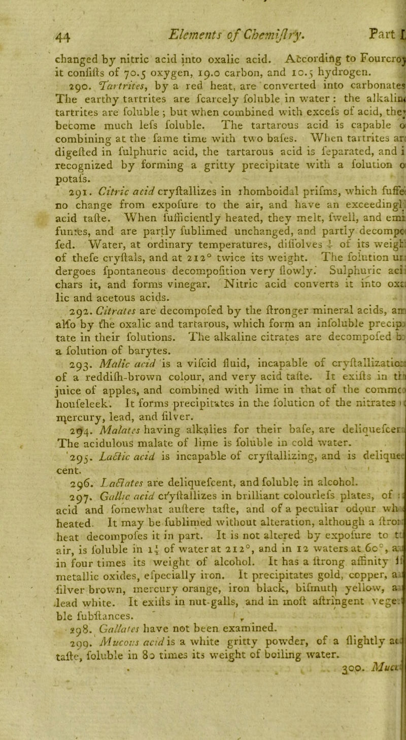 1 changed by nitric acid into oxalic acid. Atcording to Fourcroj it confills of 70.5 oxygen, 19.0 carbon, and 10.5 hydrogen. 290. ’Tartrites, by a red heat, are converted into carbonates The earthy tartrites are fcarcely foluble in water : the alkalim tartrites ai'e foluble •, but when combined with excels of acid, the; become much lefs foluble. The tartarous acid is capable o combining at the fame time with two bafes. When tartrites ar- digefted in fulphuric acid, the tartarous acid is feparated, and i recognized by forming a gritty precipitate with a folution o potafs. 291. Citric acid cryftallizes in rhomboidal prifms, which fuffei no change from expofure to the air, and have an exceedingh acid tafte. When fuliiciently heated, they melt, fwell, and emi funites, and are partly fublimed unchanged, and partly decompc< fed. Water, at ordinary temperatures, difi’olves 4- of its weigh: of thefe cryftals, and at 212° twice its weight. The foiution ur: dergoes fpontaneous decompofition very flowly.' Sulphuric aci! chars it, and forms vinegar. Nitric acid converts it into ox£: lie and acetous acids. 292. Citrates are decompofed by the ftronger mineral acids, am alfo by tTie oxalic and tartarous, which form an infoluble precip. tate in their folutions. The alkaline citrates are decompofed h a folution of barytes. 293. Malic acid is a vifeid fluid, incapable of cryftallizatio:, of a reddifti-brown colour, and very acid tafte. It exifts in tl.'; juice of apples, and combined with lime in that of the commeo houfeleek. It forms precipitates in the Ibluticn of the nitrates 1: ir^ercury, lead, and lilver. 2-94. Malates having alkalies for their bafe, are deliquefeer; The acidulous malate of lime is foluble in cold water. '293. Lactic acid is incapable of cryftalli^ing, and is deliquec cent. ' 296. LaBates are deliquefeent, and foluble in alcohol. 297. Gallic acid cfyilallizes in brilliant colourlefs plates, of :i acid and fomewhat auftere tafte, and of a peculiar odour wh .1 heated. It may be fublimed without alteration, although a ftror: heat decompofes it in part. It is not altered by expofure to tt air, is foluble in 14 of water at 212°, and in 12 waters at 60°, a.- in four times its weight of alcohol. It has a Itrong affinity If metallic oxides, efpecially iron. It precipitates gold, copper, a.; filver brown, mercury orange, iron black, bifmutl| yellow, a •lead white. It exifts in nut-galls, and in molt aftringent vege ble fubftances. ' 1 , 298. Gallatcs have not been examined. 29Q. iWwcorr is a white gritty powder, of a flightly at. tafte, foluble in 8o times its weight of boiling water. j . 300. AJua\