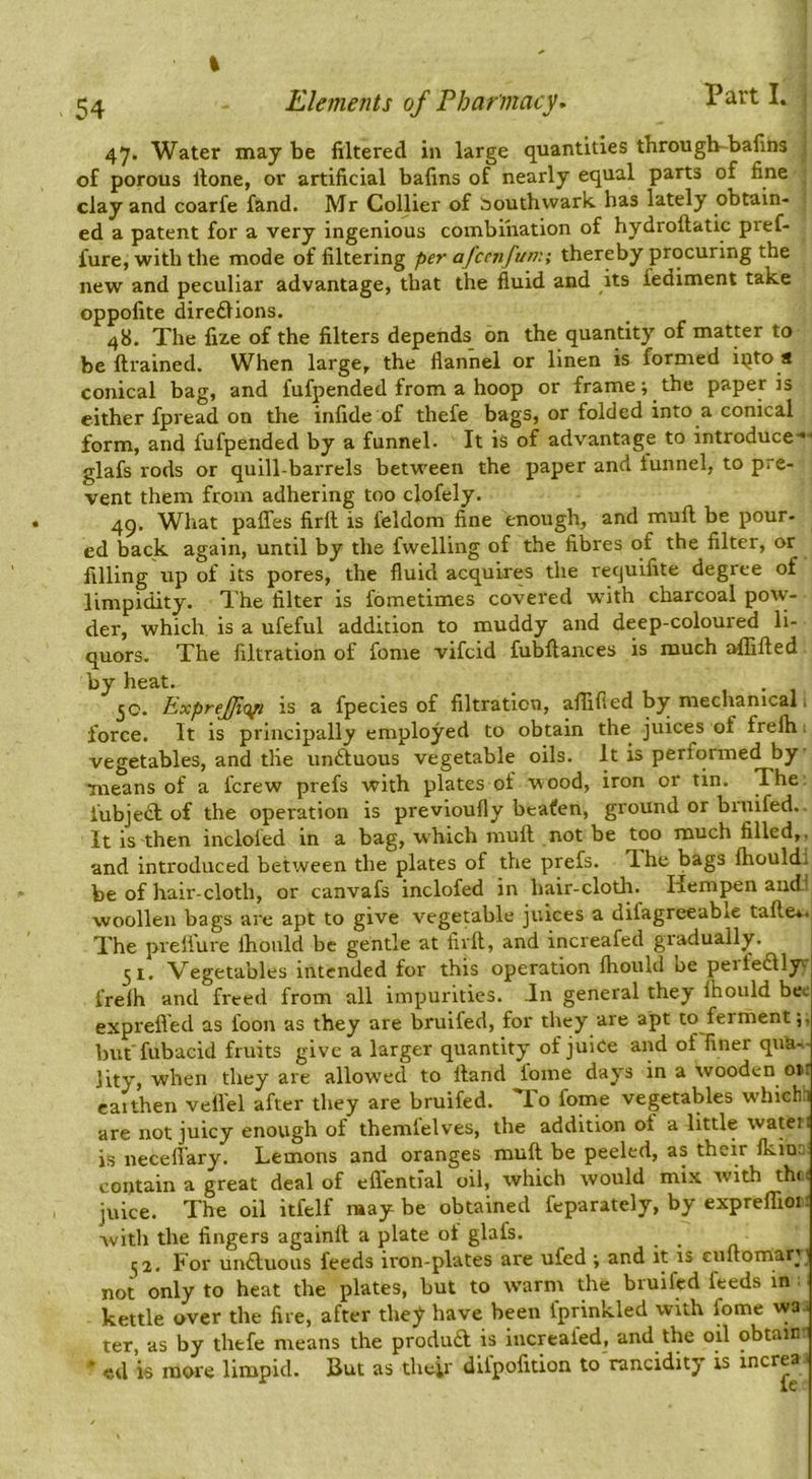 54 Elements of Pharmacy. Part I. ! 47. Water may be filtered in large quantities througb-bafins ; of porous rtone, or artificial bafins of nearly equal parts of fine clay and coarfe fand. Mr Collier of bouthvvark has lately obtain- ed a patent for a very ingenious combination of hydroftatic pref- fure, with the mode of filtering per afccnfun:; thereby procuring the new and peculiar advantage, that the fluid and its fediment take oppofite diredlions. 48. The fize of the filters depends on the quantity of matter to be ftrained. When large, the flannel or linen is formed iqto a conical bag, and fufpended from a hoop or frame; the paper is cither fpread on the infide of thefe bags, or folded into a conical form, and fufpended by a funnel- It is of advantage to introduce-*-' glafs rods or quill-barrels between the paper and tunnel, to pre- vent them from adhering too clofely. 49. What paffes firll is feldom fine enough, and mull be pour- ed back again, until by the fwelling of the fibres of the filter, or filling up of its pores, the fluid acquires the recjuifite degree of limpidity. The filter is fometimes covered with charcoal po\v- der, which is a ufeful addition to muddy and deep-coloured li- quors. The filtration of fome vifcid fubflances is much aflifled by heat. _ • • 1 jO. ExpreJJiQfl is a fpecies of filtration, aflifled by mechanical 1 force. It is principally employed to obtain the juices of frelh 1 vegetables, and tile unftuous vegetable oils. It is performed by means of a fcrew prefs with plates of wood, iron or tin. The fubjedl of the operation is previoufly be-afen, ground or bruifed.. It is then incloled m a bag, which mufl not be too much filled,, and introduced between the plates of the prefs. T-he bags fhouldi be of hair-cloth, or canvafs inclofed in hair-cloth. Hem^n audi woollen bags are apt to give vegetable juices a difagreeabie tafle*. The preli'ure Ihould be gentle at firfl, and increafed gi'adually. ^1, Vegetables intended for this operation fhould be peifedllyy frelh and freed from all impurities. Jn general they fhould bee exprefled as foon as they are bruifed, for they are apt to ferment but fubacid fruits give a larger quantity of juiCe and of finer qua- lity, when they are allowed to Hand fome days in a wooden o>t caithen veflel after they are bruifed. lo fome vegetables w'hicfih are not juicy enough of themlelves, the addition of a little wateri is neceflary. Lemons and oranges muff be peeled, as their fkin- contain a great deal of eflential oil, which would mix with th(.( juice. The oil itfelf raay be obtained feparately, by expreffioi: Avith the fingers againft a plate of glafs. j2. For un£luous feeds iron-pl-ates are ufed ; and it is cuftornary not only to heat the plates, but to warm the bruifed feeds in: kettle over the fire, after they have been fprinkled with fome wa i ter, as by thefe means the produd is increafed, and the oil obtain- ' ed is more limpid. But as their diipofition to rancidity xs increa.