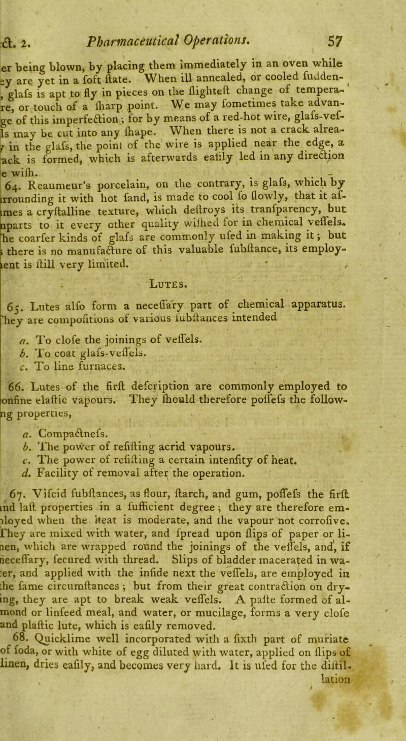 er being blown, by placing them immediately in an oven while gy are yet in a foft ftate. When ill annealed, or cooled fudden- ^ , glafs is apt to fly in pieces on the flighteft change of tempera- re, or touch of a lharp point. We may fometimes take advan- ge of this imperfetlion ; for by means of a led-hot wire, glafs-vef- Is may be cut into any ihape. When there is not a crack alrea- j in the glafs, the point of the wire is applied near the edge, a rack is formed, which is afterwards eaiily led in any diredion le wifli. 64. Reaumeur’s porcelain, on the contrary, is glafs, whic^i by irrounding it with hot fand, is made to cool fo flowly, that it af- imes a cryftalline texture, which dellroys its tranfparency, but nparts to it every ether quality wilheci for in chemical veflTels. he coarfer kinds of glafs are commonly ufed in making it; but i there is no manufacture of this valuable fubftance, its employ- lent is Hill very lim'ited. ’ ' , Lutes. 65. Lutes alfo form a neceffafy part of chemical apparatus, 'hey are compofitions of various iubltaiices intended a. To clofe the joinings of veflTels. b. To coat glafs-veflels. c. To line furnaces. 66. Lutes of the firft defeription are commonly employed to onfine elaftic vapours. They ihould therefore poflefs the follow- ng properties, a. CompaClnefs. h. The power of refilling acrid vapours. c. The power of refliting a certain intenfity of heat. d. Facility of removal after the operation. 67. Vifeid fubflances, as flour, Harch, and gum, poflTefs the firft ind laft properties in a fufficient degree; they are therefore em- iloyed when the heat is moderate, and the vapour not corrofive. rhey are mixed with water, and fpread upon flips of paper or li- aen, which are wrapped round the joinings of the veffels, and', if liecelTary, fecured with thread. Slips of bladder macerated in wa- :er, and applied with the infide next the veflTels, are employed in die fame circumftances ; but from their great contraction on dry- ing, they are apt to break weak veflTels. A palte formed of al- mond or linfeed meal, and water, or mucilage, forms a very clofe and plaftic lute, which is eafily removed. 68. Quicklime well incorporated with a fixth part of muriate of foda, or with white of egg diluted with water, applied on flips of linen, dries eafily, and becomes very hard. It is ul'ed for the diltil-, lation