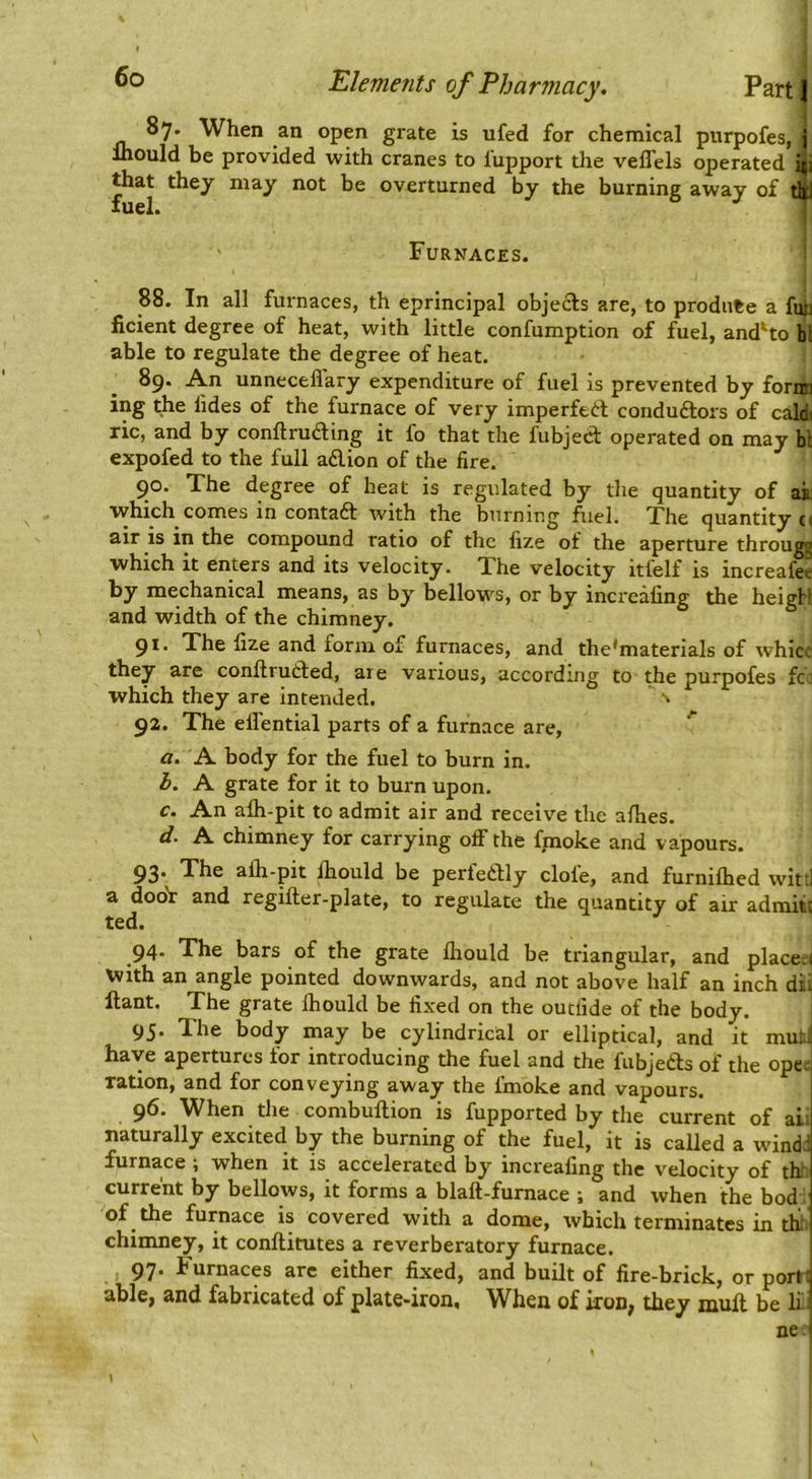 87. When an open grate is ufed for chemical purpofes, j Ihould be provided with cranes to I'upport the veflels operated i|i that they may not be overturned by the burning away of tli fuel. 11 Furnaces. 88. In all fm-naces, th eprincipal obje£ls are, to produce a fujj hcient degree of heat, with little confumption of fuel, and'to bl able to regulate the degree of heat. 89. An unneceflary expenditure of fuel is prevented by fornn ing the lides of the furnace of very imperfeft conduftors of cald( ric, and by conftru6ling it fo that the fubject operated on may bl expofed to the full adion of the fire. 90. Xhe degree of heat is regulated by the quantity of ai which comes in contad with the burning fuel. The quantity (i air is in the compound ratio of the fize of the aperture through which it enters and its velocity. Xhe velocity itfelf is increafee by mechanical means, as by bellows, or by increafing the heigH and width of the chimney. 9*' The fize and form of furnaces, and the*materials of whicc they are conftruded, are various, according to the purpofes fci: which they are intended. ^ 92. Xhe effential parts of a furnace are, ^ a. A body for the fuel to burn in. h. A grate for it to burn upon. c. An alh-pit to admit air and receive the afhes. d. A chimney for carrying off the fjmoke and vapours. 93. Xhe afli-pit fhould be perfedly clofe, and furnifhed witti a dooV and regifler-plate, to regulate the quantity of air admit! ted. 94. Xhe bars of the grate fliould be triangular, and place;! with an angle pointed downwards, and not above half an inch dii ftant. Xhe grate fhould be fixed on the outfide of the body. 95. Xhe body may be cylindrical or elliptical, and it mut' have apertures for introducing the fuel and the fubjefts of the ope; ration, and for conveying away the fmoke and vapours. 96. When the combuftion is fupported by the current of aiii naturally excited by the burning of the fuel, it is called a wind-' furnace ; when it is accelerated by increafing the velocity of th current by bellows, it forms a blaft-furnace ; and when the bod of the furnace is covered with a dome, which terminates in tli chimney, it conftitutes a reverberatory furnace. 97. Furnaces arc either fixed, and built of fire-brick, or port! able, and fabricated of plate-iron. When of iron, they mull be li: ne '