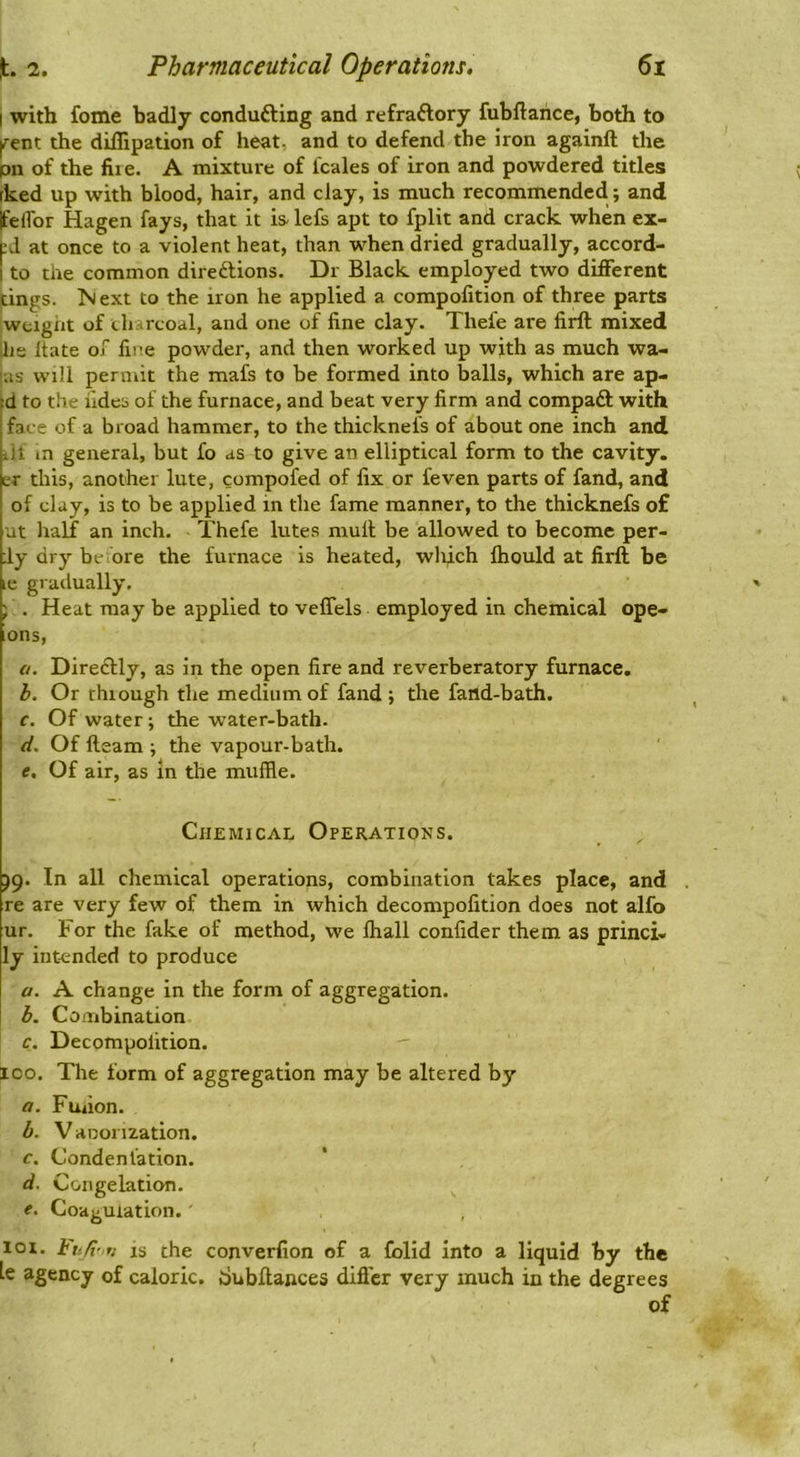 I with fome badly condufting and refraftory fubftarice, both to ^ent the dillipation of heat, and to defend the iron againft the pn of the fire. A mixture of leaks of iron and powdered titles rked up with blood, hair, and clay, is much recommended; and Ifelfor Hagen fays, that it is- lefs apt to fplit and crack when ex- pd at once to a violent heat, than when dried gradually, accord- I to the common directions. Dr Black employed two different tings. ^>1 ext to the iron he applied a compofition of three parts weight of charcoal, and one of fine clay. Thefe are firft mixed lie itate of fire powder, and then worked up with as much wa- 'as will permit the mafs to be formed into balls, which are ap- d to the fides of the furnace, and beat very firm and compaCt with face of a broad hammer, to the thicknefs of about one inch and ill in general, but fo as to give an elliptical form to the cavity, er this, another lute, compofed of fix or feven parts of fand, and of clay, is to be applied m the fame manner, to the thicknefs of ut lialf an inch. Thefe lutes mull be allowed to become per- dy dry beiore the furnace is heated, wli^ch fhould at firft be le gradually. j . Heat may be applied to veffels employed in chemical ope- ions, a. DireHly, as in the open fire and reverberatory furnace. b. Or thiough the medium of fand; the faild-bath. c. Of water; the water-bath- (i. Of fteam ; the vapour-bath. e. Of air, as in the muffle. Chemical Operations. )g. In all chemical operations, combination takes place, and re are very few of them in which decompofition does not alfo ur. For the fake of method, we fhall confider them as princi. ly intended to produce a. A change in the form of aggregation. b. Combination c. Decompofition. 100. The form of aggregation may be altered by a. Fuilon. b. Vaoonzation. c. Condenlation. d. Congelation. e. Coagulation.' lot. is the converfion of a folid into a liquid by the le agency of caloric, tiubftances differ very much in the degrees of